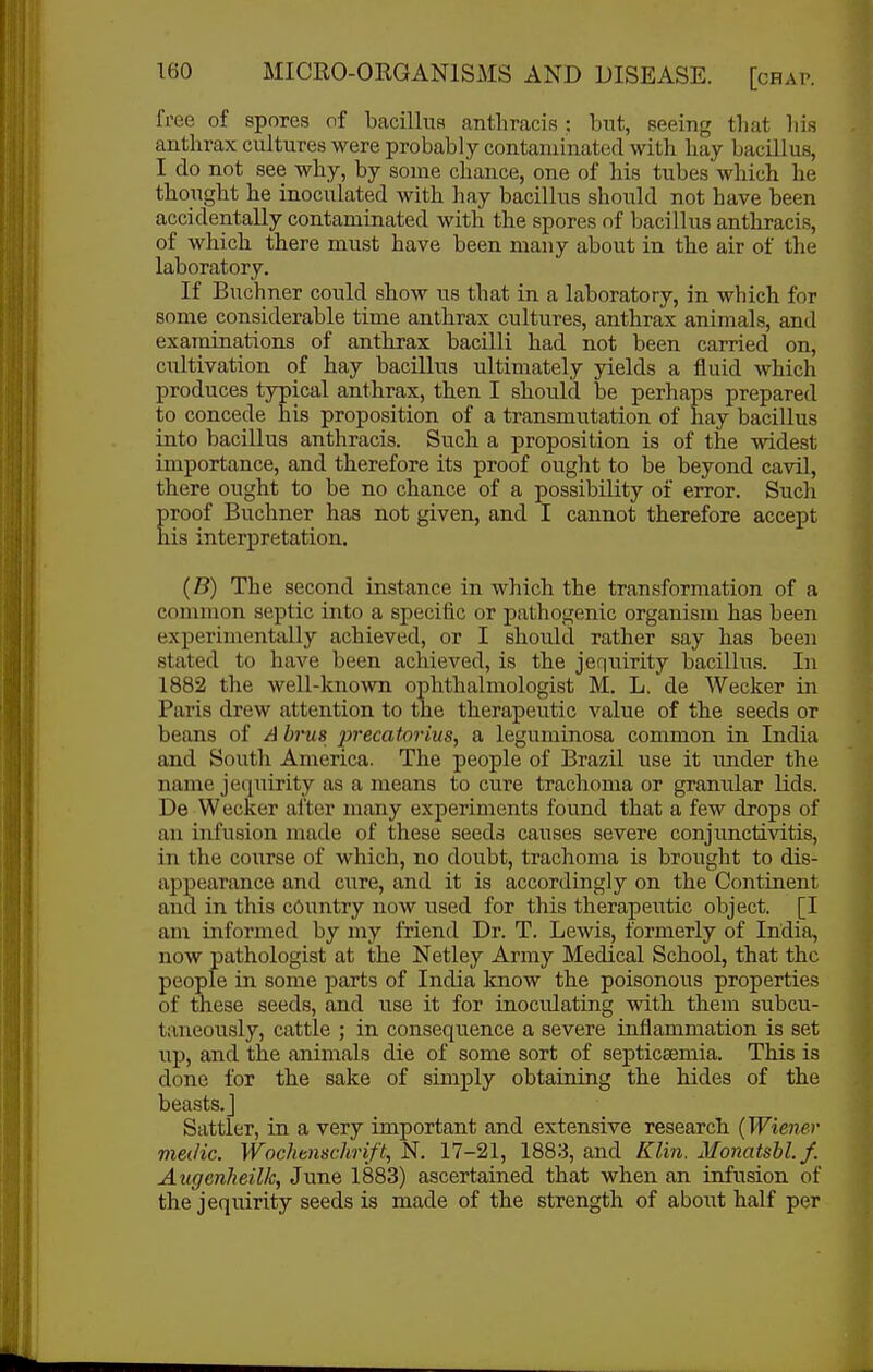 free of spores of bacillus anthracis : but, seeing that his anthrax cultures were probably contaminated with hay bacillus, I do not see why, by some chance, one of his tubes which he thought he inoculated with hay bacillus should not have been accidentally contaminated with the spores of bacillus anthracis, of which, there must have been many about in the air of the laboratory. If Buchner could show us that in a laboratory, in which for some considerable time anthrax cultures, anthrax animals, and examinations of anthrax bacilli had not been carried on, cultivation of hay bacillus ultimately yields a fluid which produces typical anthrax, then I should be perliaps prepared to concede his proposition of a transmutation of hay bacillus into bacillus anthracis. Such a proposition is of the widest importance, and therefore its proof ought to be beyond cavil, there ought to be no chance of a possibility of error. Such proof Buchner has not given, and I cannot therefore accept his interpretation. (B) The second instance in which the transformation of a common septic into a specific or pathogenic organism has been experimentally achieved, or I should rather say has been stated to have been achieved, is the jequirity bacillus. In 1882 the well-known ophthalmologist M. L. de Wecker in Paris drew attention to the therapeutic value of the seeds or beans of A brus precatorius, a leguminosa common in India and South America. The people of Brazil use it under the name jequirity as a means to cure trachoma or granular lids. De Wecker after many experiments found that a few drops of an infusion made of these seeds causes severe conjunctiAdtis, in the course of which, no doubt, trachoma is brought to dis- appearance and cure, and it is accordingly on the Continent and in this country now used for this therapeutic object. [I ani informed by my friend Dr. T. Lewis, formerly of India, now pathologist at the Netley Army Medical School, that the people in some parts of India know the poisonous properties of these seeds, and use it for inoculating with them subcu- taneously, cattle ; in consequence a severe inflammation is set up, and the animals die of some sort of septicaemia. This is done lor the sake of simply obtaining the hides of the bea.sts.j Sattler, in a very important and extensive research (Wiejier medic. Wochtnschrift, N. 17-21, 1883, and Klin. Monatsbl.f. Augenheilk, June 1883) ascertained that when an infusion of the jequirity seeds is made of the strength of about half per