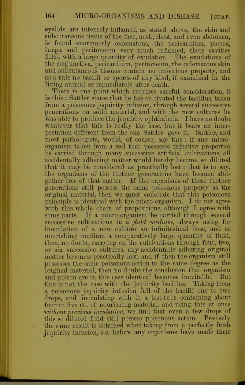 eyelids are intensely inflamed, as stated above, the skin and subcutaneous tissue of the face, neck, chest, and even abdomen, is found enormously ojdematous, the pericardium, pleura, lungs, and peritoneum very much inflamed, their cavities filled with a large quantity of exudation. The exudations of the conjunctiva, pericardium, peritoneum, the cedematous skin and subcutaneous tissues contain no infectious property, and as a rule no bacilli or spores of any kind, if examined in the living animal or immediately after death. There is one point which requires careful consideration, it is this : Sattler states that he has cultivated the bacillus, taken from a poisonous jequirity infusion, through several successive generations on solid material, and with the new cultures he was able to produce the jequirity ophthalmia. I have no doubt whatever that this is really the case, but it bears an inter- pretation difterent from tlie one Sattler gave it. Sattler, and most pathologists, would, of course, say this : if any micro- organism taken from a soil that possesses infective properties be carried tlirough many successive artificial cultivations, all accidentally adhering matter would hereby become so diluted that it may be considered as practically lost; that is to say, the organisms of the further generations have become alto- gether free of that matter. If the organisms of these further generations still possess the same poisonous property as the original material, then we m,ust conclude that this poisonous principle is identical with the micro-organism. I do not agree with this whole chain of propositions, although I agree with some parts. If a micro-organism be carried through several successive cultivations in a fluid medium, always using for inoculation of a new culture an infinitesimal dose, and as nourishing medium a comparatively large quantity of fluid, then, no doubt, carrying on the cultivations through four, five, or six successive cultures, any accidentally adhering original matter becomes practically lost, and if then the organism still possesses the same poisonous action to the same degree as the original material, then no doubt the conclusion that organism and poison are in this case identical becomes inevitable. But this is not the case with the jequirity bacillus. Taking from a poisonous jequirity infusion full of the bacilli one to two drops, and inoculating with it a test-tube containing about foiir to five CO. of nourishing material, and using this at once roithout previous incubation, we find that even a few drops of this so diluted fluid still possess poisonous action. Precisely the same result is obtained when taking from a perfectly fresh jequirity infusion, i.e. before any organisms have made their