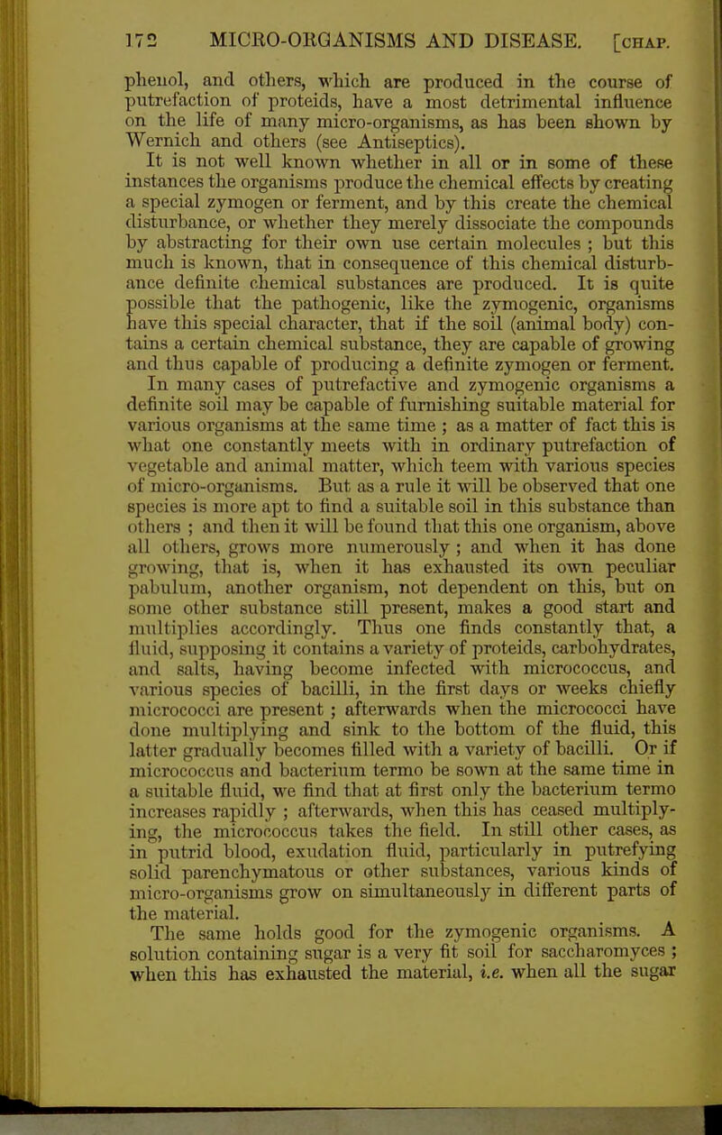 pheuol, and otlier.s, which are produced in the course of putrei'action of proteids, have a most detrimental influence on the life of many micro-organisms, as has been shown by Wernich and others (see Antiseptics), It is not well known whether in all or in some of these instances the organisms produce the chemical efl'ects by creating a special zymogen or ferment, and by this create the chemical disturbance, or whether they merely dissociate the compounds by abstracting for their own use certain molecules ; but this much is known, that in consequence of this chemical disturb- ance definite chemical substances are produced. It is quite ossible that the pathogenic, like the zymogenic, organisms ave this special character, that if the soil (animal body) con- tains a certain chemical substance, they are capable of growing and thus capable of producing a definite zymogen or ferment. In many cases of putrefactive and zymogenic organisms a definite soil may be capable of furnishing suitable material for various organisms at the same time ; as a matter of fact this is what one constantly meets with in ordinary putrefaction of vegetable and animal matter, which teem with various species of micro-organisms. But as a rule it will be observed that one species is more apt to find a suitable soil in this substance than others ; and then it will be found that this one organism, above all others, grows more numerously; and when it has done growing, that is, when it has exhausted its OAvn peculiar pabulum, another organism, not dependent on this, but on some other substance still present, makes a good start and multiplies accordingly. Thus one finds constantly that, a iluid, supposing it contains a variety of proteids, carbohydrates, and salts, having become infected with micrococcus, and various species of bacilli, in the first days or weeks chiefly micrococci are present ; afterwards when the micrococci have done multiplying and sink to the bottom of the fluid, this latter gradually becomes tilled with a variety of bacilli. Or if micrococcus and bacterium termo be sown at the same time in a suitable fluid, we find that at first only the bacterium termo increases rapidly ; afterwards, when this has ceased multiply- ing, the micrococcus takes the field. In still other cases, as in putrid blood, exudation fluid, particularly in putrefying solid parenchymatous or other substances, various kinds of micro-organisms grow on simultaneously in different parts of the material. The same holds good for the zymogenic organisms. A solution containing sugar is a very fit soil for saccharomyces ; when this has exhausted the material, i.e. when all the sugar