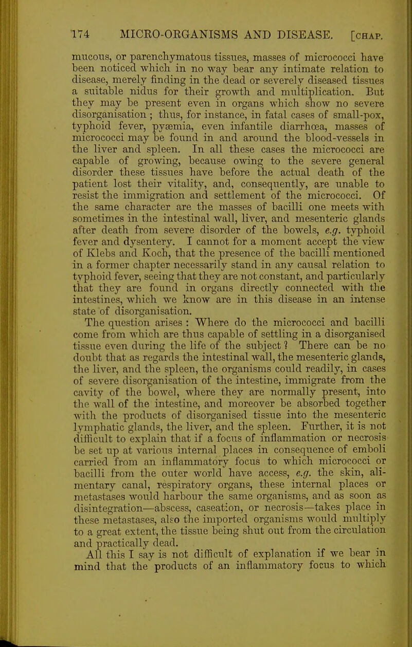 mucous, or parenchymatous tissues, masses of micrococci have been noticed which in no way bear any intimate relation to disease, merely finding in the dead or severely diseased tissues a suitable nidus for their growth and multiplication. But they may be present even in organs which show no severe disorganisation ; thus, for instance, in fatal cases of small-pox, typhoid fever, pyaemia, even infantile diarrhoea, masses of micrococci may be found in and around the blood-vessels in the liver and spleen. In all these cases the micrococci are capable of growing, because owing to the severe general disorder these tissues have before the actual death of the patient lost their vitality, and, consequently, are unable to resist the immigration and settlement of the micrococci. Of the same character <ire the masses of bacilli one meets with sometimes in the intestinal wall, liver, and mesenteric glands after death from severe disorder of the bowels, e.g. typhoid fever and dysentery. I cannot for a moment accept the view of Klebs and Koch, that the presence of the bacilli mentioned in a former chapter necessarily stand in any causal relation to typhoid fever, seeing that they are not constant, and particularly that they are found in organs directly connected ■with the intestines, which we know are in this disease in an intense state of disorganisation. The question arises : Where do the micrococci and bacilli come from which are thus capable of settling in a disorganised tissue even during the life of the subject ? There can be no doubt that as regards the intestinal wall, the mesenteric glands, the liver, and the spleen, the organisms could readily, in cases of severe disorganisation of the intestine, immigrate from the cavity of the bowel, where they are normally present, into the wall of the intestine, and moreover be absorbed together with the products of disorganised tissue into the mesenteric lymphatic glands, the liver, and the spleen. Further, it is not difficult to explain that if a focus of inflammation or necrosis be set up at various internal places in consequence of emboli carried from an inflammatory focus to which micrococci or bacilli from the outer world have access, e.g. the skin, ali- mentary canal, respiratory organs, these internal places or metastases would harbour the same organisms, and as soon as disintegration—abscess, caseation, or necrosis—takes place in these metastases, ako the imported organisms would multiply to a great extent, the tissue being shut out from the circulation and practically dead. All this I say is not difficult of explanation if we bear in mind that the products of an inflammatory focus to which