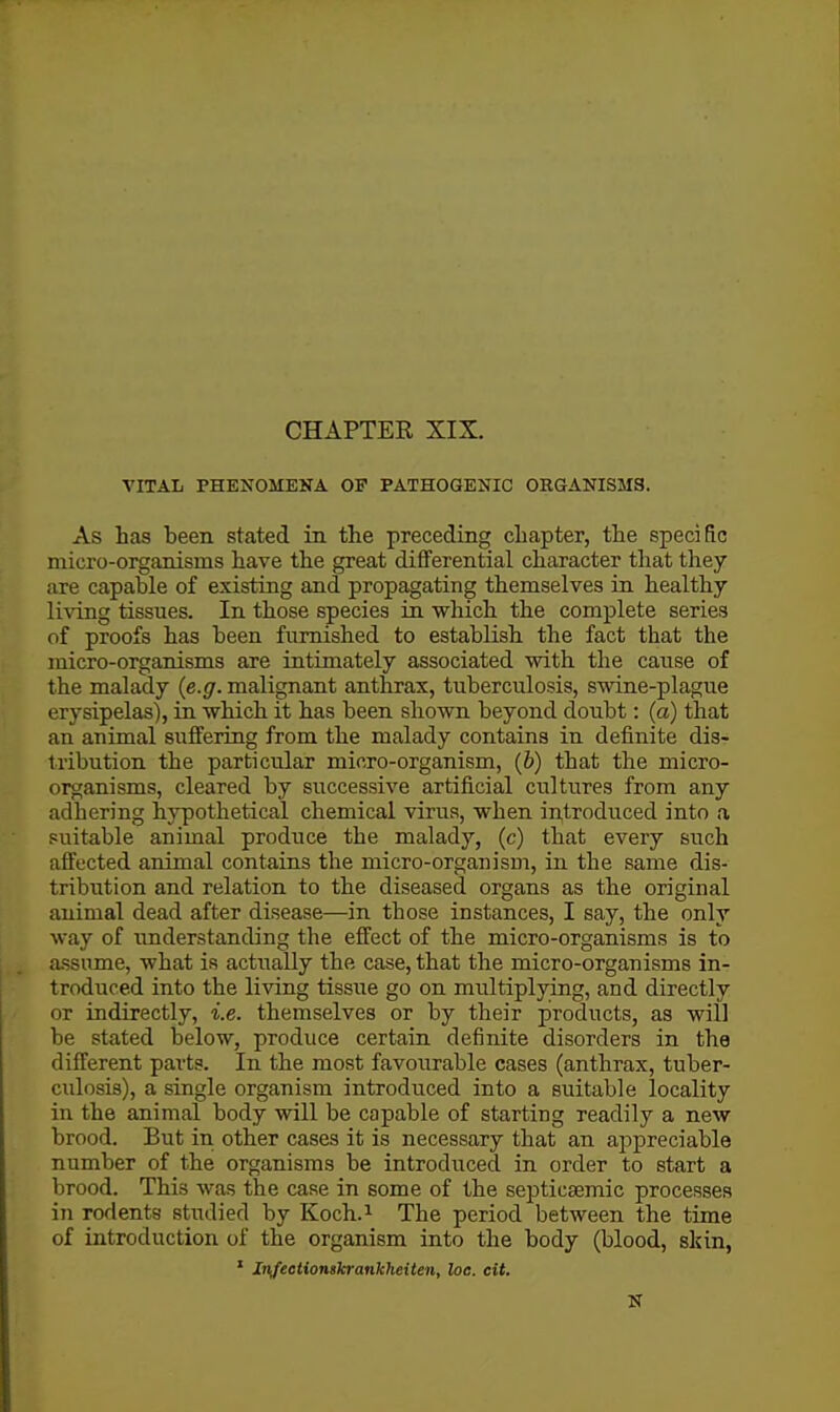 VITAL PHENOMEKA OF PATHOGENIC ORGANISMS. As has been stated in the preceding chapter, the specific micro-organisms have the great differential character that they are capable of existing and propagating themselves in healthy li^'ing tissues. In those species in which the complete series of proofs has been furnished to establish the fact that the micro-organisms are intimately associated with the cause of the malady (e.g. malignant anthrax, tuberculosis, swine-plague erysipelas), in which it has been shown beyond doubt: (a) that an animal suffering from the malady contains in definite dis- tribution the particular micro-organism, (6) that the micro- oi^anisms, cleared by successive artificial cultures from any adhering hypothetical chemical virus, when introduced into a suitable animal produce the malady, (c) that every such afl'ected animal contains the micro-organism, in the same dis- tribution and relation to the diseased organs as the original animal dead after disease—in those instances, I say, the only way of understanding the effect of the micro-organisms is to assume, what is actually the case, that the micro-organisms in- troduced into the living tissue go on multiplying, and directly or indirectly, i.e. themselves or by their products, as will be stated below, produce certain definite disorders in the different parts. In the most favourable cases (anthrax, tuber- culosis), a single organism introduced into a suitable locality in the animal body will be capable of starting readily a new brood. But in other cases it is necessary that an appreciable number of the organisms be introduced in order to start a brood. This was the case in some of the sejjticsemic processes in rodents studied by Koch.^ The period between the time of introduction of the organism into the body (blood, skin, ' In/ectionskrankheiten, loc. cit. N