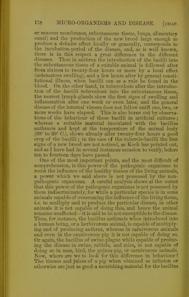 or mncoiis membranes, subcutaneous tissue, lungs, alimentary- canal) and the production of the new brood large enough to produce a definite effect locally or generally, corresponds to the inrabation-period of the disease, and, as is well known, there is in this respect a great dilference in the different diseases. Thus in anthrax the introduction of the bacilli into the subcutaneous tissue of a suitable animal is followed after from sixteen to twenty-four hours or more by a local effect (oedematous swelling), and a few hours after by general consti- tutional illness, when bacilli can as a rule be found in the blood. On the other hand, in tuberculosis after the introduc- tion of the bacilli tuberculosis into the subcutaneous tissue, the nearest lymph-glands show the first signs of swelling and inflammation after one week or even later, and the general disease of the internal viscera does not follow until one, two, or more weeks have elapsed. This is also borne out by observa- tions of the behaviour of these bacilli in artificial cultures ; whereas a suitable material inoculated with the bacillus anthracis and kept at the temperature of the animal body (38° to 39° C), shows already after twenty-four hours a good crop of the bacilli; in the case of the tubercle-bacilli the first signs of a new brood are not noticed, as Koch has pointed out, and as I have had in several instances occasion to verify, before ten to fourteen days have passed. One of the most important points, and the most difficult of comprehension, is this power of the pathogenic organisms to resist the influence of the healthy tissues of the living animals, a power which we said above is not possessed by the non- pathogenic organisms. A careful analysis shows at the outset that this power of the pathogenic organisms is not possessed by them indiscriminately, for while a particular species is in some animals capable of overcoming the influence of the living tissue, i.e. to multiply and to produce the particular disease, in other animals it is not capable of doing this, and hence the animal remains unaffected—it is said to be not susceptible to the disease. Thus, for instance, the bacillus anthracis when introduced into a human being, or a herbivorous animal, is capable of multiply- ing and of producing anthrax, whereas in carnivorous animals and even in the omnivorous pig it is not capable of doing so. Or again, the bacillus of swine-plague while capable of produc- ing the disease in swine, rabbits, and mice, is not capable of doing so in man, bird, the guinea-pig, or carnivorous animals. Now, where are we to look for this difference in behaviour ? The tissues and juices of a pig when obtained as infusion or otherwise are jiist as good a nourishing material for the bacillus