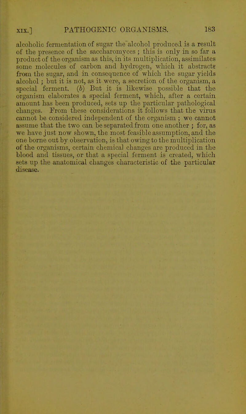 alcoholic fermentation of sugar the~alcohol produced is a resiilt of the presence of the saccliaromyces ; this is only in so far a product of the organism as this, in its multiplication, assimilates some molecules of carbon and hydrogen, which it abstracts from the sugar, and in consequence of which the siTgar yields alcohol ; but it is not, as it were, a secretion of the organism, a special ferment, (b) But it is likewise possible that tlae organism elaborates a special ferment, which, after a certain amount has been produced, sets up the particular pathological changes. From these considerations it follows that the virus cannot be considered independent of the organism ; we cannot assume that the two can be separated from one another ; for, as we have just now shown, the most feasible assumption, and the one borne out by observation, is that omng to the multiplication of the organisms, certain chemical changes are produced in the blood and tissues, or that a special ferment is created, which sets up the anatomical changes characteristic of the particular disease.