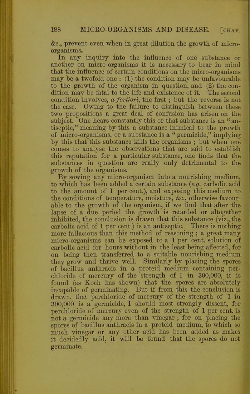 &c., prevent even when in great dilution the growth, of micro- organisms. In any inquiry into the influence of one substance or another on micro-organisms it is necessary to bear in mind that the influence of certain conditions on the micro-organisms may be a twofold one : (1) the condition may be unfavourable to the growth of the organism in question, and (2) the con- dition may be fatal to the life and existence of it. The second condition involves, a fortiori, the first; but the reverse is not the case. Owing to the failure to distinguish between these two propositions a great deal of confusion has arisen on the subject. One hears constantly this or that substance is an  an- tiseptic, meaning by this a substance inimical to the growth of micro-organisms, or a substance is a  germicide, implying by this that this substance kills the organisms ; but when one comes to analyse the observations that are said to establish this reputation for a particular substance, one finds that the substances in question are really only detrimental to the growth of the organisms. By sowing any micro-organism into a nourishing medium, to which has been added a certain substance {e.g. carbolic acid to the amount of 1 per cent.), and exposing this medium to the conditions of temperature, moisture, &c., otherwise favour- able to the growth ol the organism, if we find that after the lapse of a due period the growth is retarded or altogether inhibited, the conclusion is drawn that this substance (viz., the carbolic acid of 1 per cent.) is an antiseptic. There is nothing more fallacious than this method of reasoning ; a great many micro-organisms can be exposed to a 1 per cent, solution of carbolic acid for hours without in the least being affected, for on being then transferred to a suitable nourishing medium they grow and thrive well. Similarly by placing the spores of bacillus anthracis in a proteid medium containing per- chloride of mercury of the strength of 1 in 300,000, it is found (as Koch has shown) that the spores are absolutely incapable of germinating. But if from this the conclusion is drawn, that perchloride of mercury of the strength of 1 in 300,000 is a germicide, I should most strongly dissent, for perchloride of mercury even of the strength of 1 per cent, is not a germicide any more than vinegar ; for on placing the spores of bacillus anthracis in a proteid medium, to which so much vinegar or any other acid has been added as makes it decidedly acid, it will be found that the spores do not germinate.