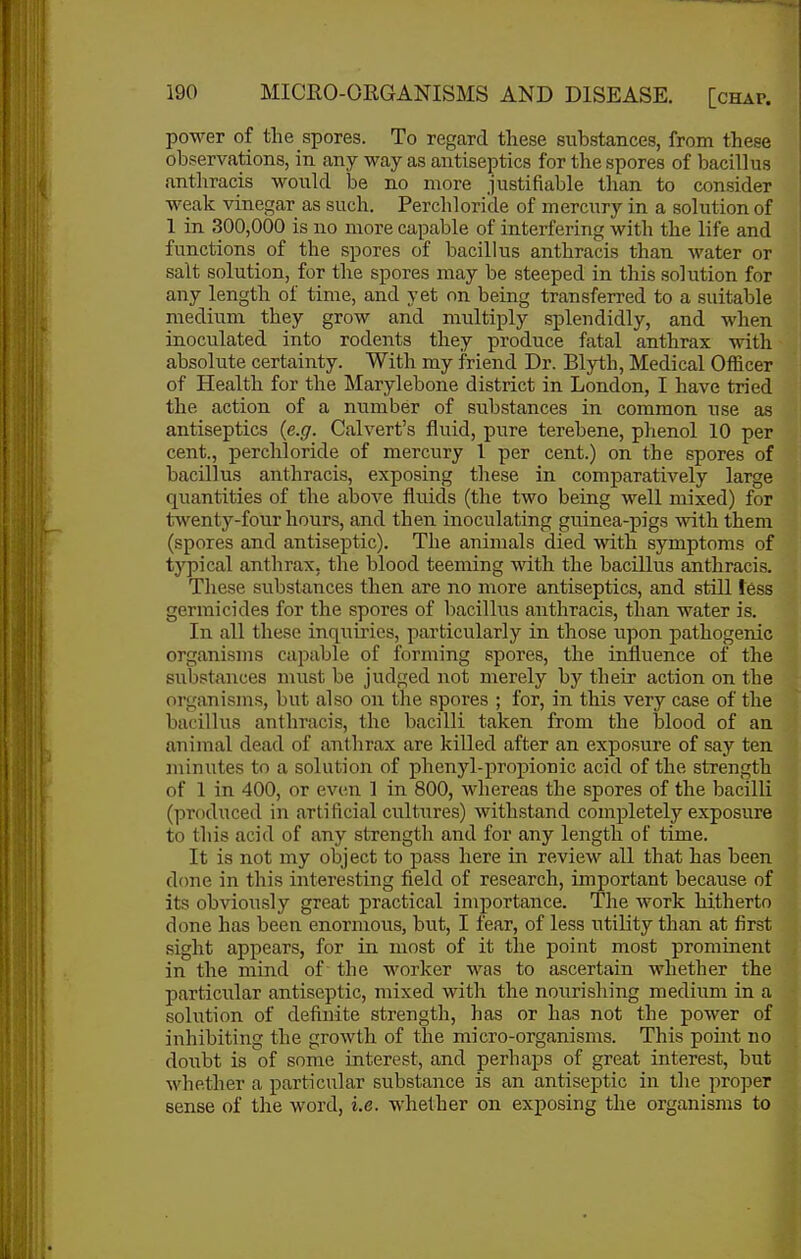 power of the spores. To regard these substances, from these observations, in any way as antiseptics for the spores of bacillus antliracis would be no more justifiable than to consider weak vinegar as such. Perchloride of mercury in a solution of 1 in 300,000 is no more capable of interfering with the life and functions of the spores of bacillus anthracis than water or salt solution, for the spores may be steeped in this solution for any length of time, and yet on being transferred to a suitable medium they grow and multiply splendidly, and when inoculated into rodents they produce fatal anthrax with absolute certainty. With my friend Dr. Blyth, Medical Officer of Health for the Marylebone district in London, I have tried the action of a number of substances in common use as antiseptics {e.g. Calvert's fluid, pure terebene, phenol 10 per cent., perchloride of mercury I per cent.) on the spores of bacillus anthracis, exposing these in comparatively large quantities of the above fluids (the two being well mixed) for twenty-four hours, and then inoculating guinea-pigs with them (spores and antiseptic). The animals died with symptoms of typical anthrax, the blood teeming with tlie bacillus anthracis. These substances then are no more antiseptics, and still less germicides for the spores of bacillus anthracis, than water is. In all these inquiries, particularly in those upon pathogenic organisms capable of forming spores, the influence of the substances must be judged not merely by their action on the organisms, but also on the spores ; for, in this very case of the bacillus anthracis, the bacilli taken from the Ijlood of an animal dead of anthrax are killed after an exposure of say ten minutes to a solution of phenyl-propionic acid of the strength of 1 in 400, or even 1 in 800, whereas the spores of the bacilli (produced in artificial cultures) withstand completely exposure to this acid of any strength and for any length of time. It is not my object to pass here in review all that has been done in this interesting field of research, important because of its obviously great practical importance. The work hitherto done has been enormous, but, I fear, of less utility than at first sight appears, for in most of it the point most prominent in the mind of the worker was to ascertain whether the particiilar antiseptic, mixed with the nourishing medium in a solution of definite strength, has or has not the power of inhibiting the growth of the micro-organisms. This poiiit no doi^bt is of some interest, and perhaps of great interest, but whether a particular substance is an antiseptic in the proper sense of the word, i.e. whether on exposing the organisms to