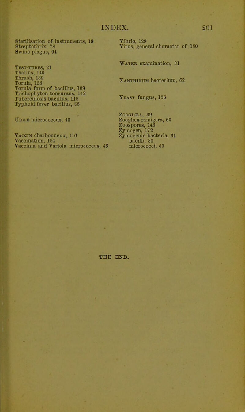 sterilisation of instruments, 19 Vibrio, 129 Virus, general character of, 180 Water examination, 31 Xanthindm bacterium, 62 Yeast fungus, 136 ZOOOLCEA, 39 Zoogloea raniigera, 60 Zoospores, 146 Zymogen, 172 Zymogenic bacteria, 61 bacilli, 80 Vaccinia and Variola micrococcus, 46 micrococci, 40 THE END. Streptotlirix, 7S Swiue plague, 91 TEST-TtJBES, 21 Thallus, 140 Tlirush, 139 Tomla, 136 Tonila form of bacillus, 109 Trichophyton tonsurans, 142 Tuberculosis bacillus, 118 Typhoid fever bacillus, S6 XjREja uiicrococcns, 40 Vaccin charbonneus, 116 Vaccination, 1S4