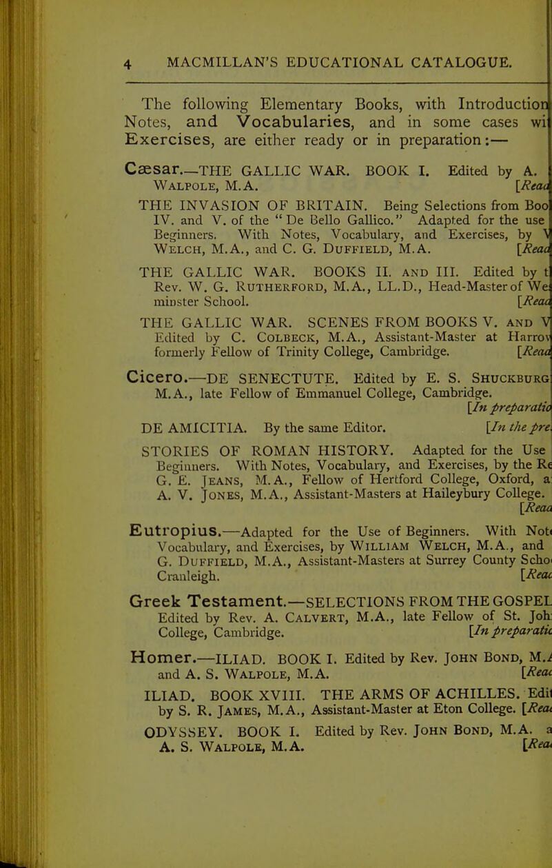 The following Elementary Books, with Introduction Notes, and Vocabularies, and in some cases wi Exercises, are either ready or in preparation:— Csesar—the GALLIC WAR. BOOK I. Edited by A. Walpole, M.A. [/ieac THE INVASION OF BRITAIN. Being Selections from Boo IV. and V. of the  De Bello Gallico. Adapted for the use Beginners. With Notes, Vocabulary, and Exercises, by Welch, M.A., and C. G. Duffield, M.A. [Reac THE GALLIC WAR, BOOKS II. and III. Edited by t Rev. W. G. Rutherford, M.A., LL.D., Head-Master of We minster School. [/fecu THE GALLIC WAR. SCENES FROM BOOKS V. and V Edited by C. Colbeck, M.A., Assistant-Master at Harrov formerly FeUow of Trinity College, Cambridge. [Jieaa Cicero.—de SENECTUTE. Edited by E. S. Shuckburg M.A., late Fellow of Emmanuel College, Cambridge. [/« preparatio DE AMICITIA. By the same Editor. [/« the pre. STORIES OF ROMAN HISTORY. Adapted for the Use Beginners. With Notes, Vocabulaiy, and Exercises, by the Re G. £. Jeans, M.A., Fellow of Hertford College, Oxford, a A, V. Jones, M.A., Assistant-Masters at Haileybury College. \Reaa EutropiuS.—Adapted for the Use of Beginners. With Noti Vocabulary, and Exercises, by William Welch, M.A., and G. Duffield, M.A., Assistant-Masters at Surrey County Scho^ Cranleigh. \.Recu Greek Testament—selections FROM the GOSPEL Edited by Rev. A. Calvert, M.A., late Fellow of St. Joh College, Cambridge. [Inpreparatu Homer.—ILIAD. book I. Edited by Rev. John Bond, M.i and A. S. Walpole, M.A. [Keac ILIAD. BOOK XVIII. THE ARMS OF ACHILLES. Edit by S. R. James, M.A., Assistant-Master at Eton College. [Reot ODYSSEY. BOOK I. Edited by Rev. John Bond, M.A. a A. S. Walpole, M.A. [^'?*