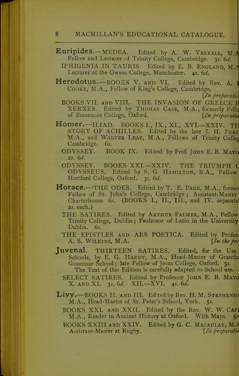 Euripides.—MEDEA. Edited by A. W. Verrall, MJ Fellow and Lecturer of Trinity College, Cambridge. 3^. 6d. IPHIGENIA IN TAURIS. Edited by E. B. England, M.^ Lecturer at tte Oweus College, Manchester. 4s. 6d, Herodotus.—BOOKS V. and VL Edited by Rev. A. ] Cooke, M.A., Fellow of King's College, Cambridge. [In preparatic BOOKS VII. AND VIII. THE INVASION OF GREECE I XERXES. Edited by Thomas Case, M.A., formerly Fellc of Brasenose College, Oxford. \In.preparatic Homer.—ILIAD. BOOKS L, IX., XL, XVL—XXIV. TH STORY OF ACHILLES. Edited by the late J. H. Pra-T M.A., and Walter Leaf, M.A., Fellows of Trinity Colleg Cambridge. 6j. ODYSSEY. BOOK IX. Edited by Prof. John E. B. Mayq 25. 6d. I ODYSSEY. BOOKS XXL—XXIV. THE TRIUMPH C ODYSSEUS. Edited by S. G. Hamilton, B.A., Fellow Plertford College, Oxford. 3^. 6d. Horace.—the odes. Edited by T. E. Page, M.A., formei Fellow of St. John's College, Cambridge ; Assistant-Master Charterhouse. 6s. (BOOKS I., II., III., and IV. separate] 2s, each.) TPIE SATIRES. Edited by Arthur Palmer, M.A., Fellow Trinity College, Dublin; Professor of Latin in the University Dublin. 6s. THE EPISTLES and ARS POETICA. Edited by Profess A. S. WiLKiNS, M.A. [In the pre. Juvenal, thirteen SATIRES. Edited, for the Use Schools, by E. G. Hardy, M.A., Head-Master of Grantha Grammar School; late Fellow of Jesus College, Oxford, e^s. The Text of this Edition is carefully adapted to School use. SELECT SATIRES. Edited by Professor John E. B. Mayo X. and XL y- 6d. XII.—XVI. 4?. 6d. Livy.—BOOKS II. and III. Edited by Rev. H. M. Stephenso M.A., Head-Master of St. Peter's School, York. 5j. BOOKS XXI. and XXII. Edited by the Rev. W. W. Capi M.A., Reader in Ancient History at Oxford. With Maps. 5^. BOOKS XXIII and XXIV. Edited by G. C. Macaulay, M./ Assistant-Master at Rugby. [/« preparatio