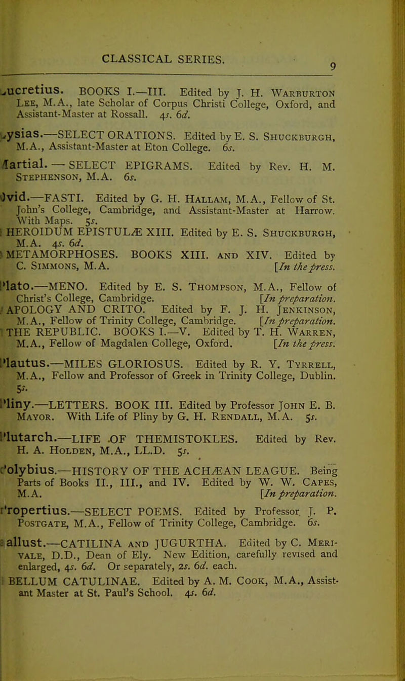 9 ^ucretius. BOOKS I.—III. Edited by J. H. Warburton Lee, M.A., late Scholar of Corpus Christi College, Oxford, and Assistant-Master at Rossall. 4^. 6d. wysias.—SELECT ORATIONS. Edited by E.S. Shuckburgh. M.A., Assistant-Master at Eton College. 6s. /Tartial. — SELECT epigrams. Edited by Rev. H. M. Stephenson, M.A. 6s. Ovid.—FASTI. Edited by G. H. Hallam, M.A., Fellow of St. John's College, Cambridge, and Assistant-Master at Harrow. With Maps. 5^-. [ HEROIDUM EPISTULiE XIIL Edited by E. S. Shuckburgh, M.A. 4f. 6d. > METAMORPHOSES. BOOKS XIIL and XIV. Edited by C. Simmons, M.A. [/« the press. I»lat0.—MENO. Edited by E. S. Thompson, M.A., Fellow of Christ's College, Cambridge. [In preparation. .'APOLOGY AND CRITO. Edited by F. J. H. Jenkinson, M.A., Fellow of Trinity College, Cambridge. [I7t preparation. THE REPUBLIC. BOOKS I.—V. Edited by T. H. Warren, M.A., Fellow of Magdalen College, Oxford. [In the press. l»lautus.—MILES GLORIOSUS. Edited by R. Y. Tyrrell, M.A., Fellow and Professor of Greek in Trinity College, Dublin. lUiny,—LETTERS. BOOK III. Edited by Professor John E. B. Mayor. With Life of Pliny by G. H. Rendall, M.A. 5j. I'lutarch.—life .OF THEMISTOKLES. Edited by Rev. H. A. HoLDEN, M.A., LL.D. 5^. C'olybius.—HISTORY OF THE ACH^AN LEAGUE. Being Parts of Books II., III., and IV. Edited by W. W, Capes, M.A. [In preparation. r'ropertius.—select POEMS. Edited by Professor. J. P. POSTGATE, M.A., Fellow of Trinity College, Cambridge. 6^. ■ allust.—CATILINA AND JUGURTHA. Edited by C. Meri- VALE, D.D., Dean of Ely. New Edition, carefully revised and enlarged, ^. 6d. Or separately, 2s. 6d. each. r BELLUM CATULINAE. Edited by A. M. Cook, M.A„ Assist- ant Master at St. Paul's School. 4?. 6d.