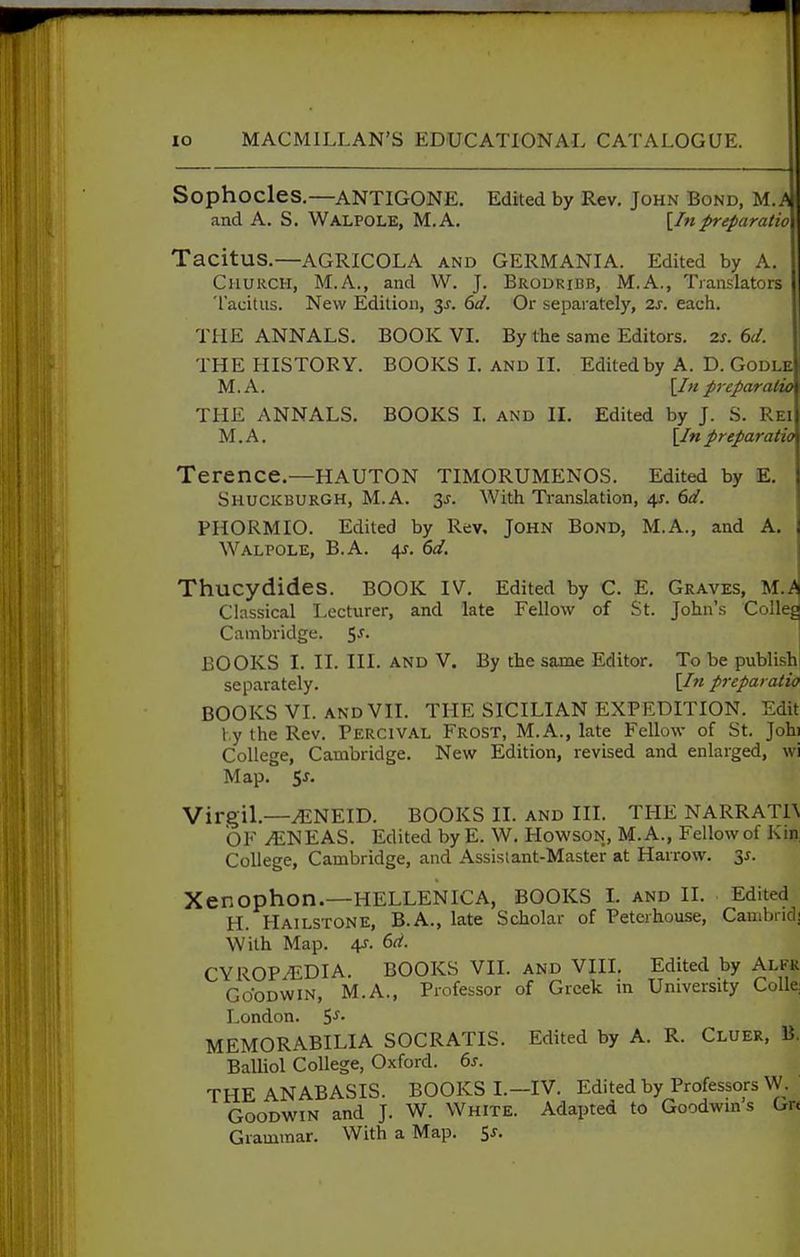 Sophocles.—ANTIGONE. Edited by Rev, John Bond, M.A and A. S. WalpolE, M.A. [In preparatio Tacitus.—AGRICOLA and GERMANIA. Edited by A. Church, M.A., and W. J. Brodribb, M.A., Translators Tacitus. New Edition, y. 6d. Or separately, 2s. each. THE ANNALS. BOOK VL By the same Editors. 2s. 6d. THE HISTORY. BOOKS I. and II. Edited by A. D. Godle M.A. [/«preparalw THE ANNALS. BOOKS 1. and II, Edited by J. S. Rei M.A. [/«preparatio Terence.—HAUTON TIMORUMENOS. Edited by E. Shuckburgh, M.A. 3J. With Translation, 4^. 6d. PHORMIO. Edited by Rev, John Bond, M.A., and A. Walpole, B.A. 4j. 6d. Thucydides. BOOK IV. Edited by C. E, Graves, M.^ Classical I-ecturer, and late Fellow of St. John's CoUeg Cambridge. 5^. BOOKS I. II. III. and V. By the same Editor. To be publish separately. [In preparatio BOOKS VI. AND VII. THE SICILIAN EXPEDITION. Edit t,y the Rev. Percival Frost, M.A., late Fellow of St. Johi College, Cambridge. New Edition, revised and enlarged, wi Map. $s. Virgil.—^NEID. BOOKS II. AND III. THE NARRAT1\ OF yENEAS. Edited by E. W, HowsoN, M.A., Fellow of Kin, College, Cambridge, and Assislant-Master at Harrow. 35. Xenophon.—HELLENICA, BOOKS L and IL Edited H. Hailstone, B.A., late Scholar of Peterhouse, Cambnd! With Map. 4r. 6d. CYROPiEDIA. BOOKS VII. and VIII. Edited by Alfk Goodwin, M.A., Professor of Greek in University CoUe: London. S'^- MEMORABILIA SOCRATIS. Edited by A. R. Cluer, B. Balliol College, Oxford. 6s. THE ANABASIS. BOOKS L—IV. Edited by Professors \y. Goodwin and J. W. White. Adapted to Goodwm s Gr< Grammar. With a Map, 5^.