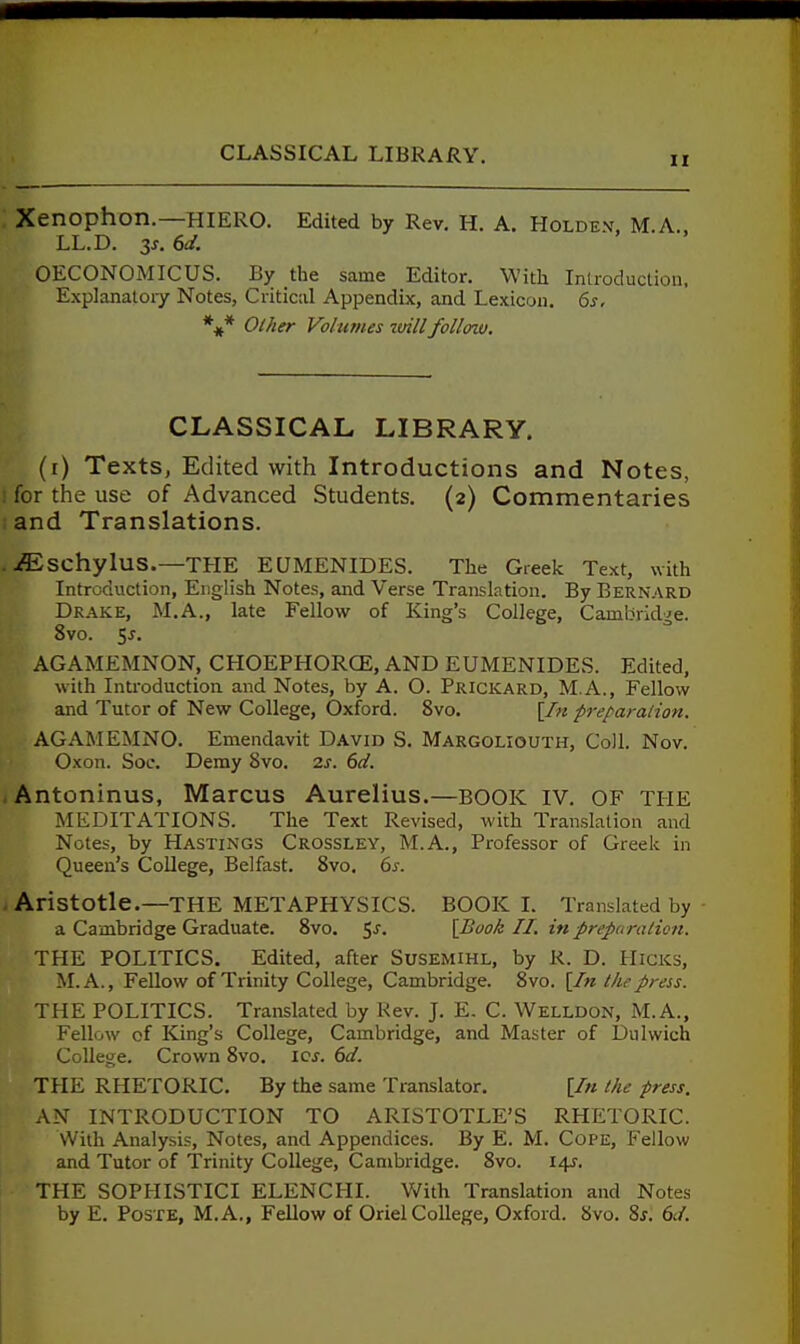 II Xenophon.—HIERO. Edited by Rev. H. A. Holden. M.A., LL.D. 3J, 6d. OECONOMICUS. By the same Editor. With Introduction, Explanatoiy Notes, Critical Appendix, and Lexicon. 6s, *^ Other Volumes tvillfoUnu. CLASSICAL LIBRARY. (r) Texts, Edited with Introductions and Notes, ; for the use of Advanced Students. (2) Commentaries and Translations. . .ffischylus.—THE EUMENIDES. The Greek Text, with Introduction, English Notes, and Verse Translation. By Bernard Drake, M.A., late Fellow of King's College, Cambridge. 8vo. 55. AGAMEMNON, CHOEPHORCE, AND EUMENIDES. Edited, with Introduction and Notes, by A. O. Prickard, M.A., Fellow and Tutor of New College, Oxford. 8vo. [/« freparalion. AGAMEMNO. Emendavit David S. Margoliouth, Coll. Nov. Oxon. SoL\ Demy 8vo. zs. 6d. .Antoninus, Marcus Aurelius.—BOOK IV. OF THE MEDITATIONS. The Text Revised, with Translation and Notes, by Hastings Crossley, M.A., Professor of Greek in Queen's College, Belfast. Svo. 6s. Aristotle.—THE METAPHYSICS. BOOK 1. Translated by a Cambridge Graduate. Svo. 5-''- [Book 11. in preparation. THE POLITICS. Edited, after Susemihl, by R. D. Hicks, M.A., Fellow of Trinity College, Cambridge. Svo. {In the press. THE POLITICS. Translated by Rev. J. E, C. Welldon, M.A., Fellow of King's College, Cambridge, and Master of Dulwich Collei^e. Crown Svo. icj-. 6d. THE RHETORIC. By the same Translator. [/« the press. AN INTRODUCTION TO ARISTOTLE'S RHETORIC. With Analysis, Notes, and Appendices. By E. M. Cope, Fellow and Tutor of Trinity College, Cambridge. Svo. 14-5-. THE SOPHISTICI ELENCHI. With Translation and Notes by E. PosTE, M.A., FeUow of Oriel College, Oxford. Svo. Sj. 6J.