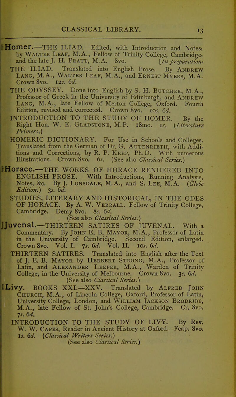 i Homer.—the ILIAD. Edited, with Introduction and Notes, 1 by Walter Leaf, M.A., Fellow of Trinity College, Cambridge, 1 and the late J. H. Pratt, M.A. 8vo. [/«preparation- ' THE ILIAD. Translated into English Prose. By Andrew Lang, M.A., Walter Leaf, M.A., and Ernest Myers, M.A. Crown 8vo. \2.s. 6d. THE ODYSSEY. Done into English by S. H. Butcher, M A., Professor of Greek in the University of Edinburgh, and Andrew Lang, M.A., late Fellow of Merton College, Oxford. Fourth Edition, revised and corrected. Crown 8vo. los. 6d. INTRODUCTION TO THE STUDY OF HOMER. By the Right Hon. W. E. Gladstone, M.P. i8mo. is. {Literature Printers.') HOMERIC DICTIONARY. For Use in Schools and Colleges. Translated from the German of Dr. G. Autenrieth, with Addi- tions and Corrections, by R. P. Keep, Ph.D. With numerous Illustrations. Crown 8vo. 6^. (See also Classical Series.) ^Horace.—the works of Horace rendered into ENGLISH PROSE. With Introductions, Running Analysis, Notes, &c. By J. Lonsdale, M.A., and S. Lee, M.A. {Globe Edition.) ^s. 6d. STUDIES, LITERARY AND HISTORICAL, IN THE ODES OF HORACE. By A. W. Verrall. Fellow of Trinity College, Cambridge. Demy 8vo. 8j. 6d. (See also Classical Series.) 'JJuvenal.—THIRTEEN SATIRES OF JUVENAL. With a Commentary. By John E. B. Mayor, M.A., Professor of Latin in the University of Cambridge. Second Edition, enlarged. Crown 8vo. Vol. I. ^s. 6d. Vol. II. loj-. 6d. THIRTEEN SATIRES. Translated into English after the Text of J. E. B. Mayor by Herbert Strong, M.A., Professor of Latin, and Alexander Leeper, M.A., Warden of Trinity College, in the University of Melbourne. Crown Svo. 6d. (See also Classical Series.) ILivy. BOOKS XXL—XXV. Translated by Alfred John Church, M.A., of Lincoln College, Oxford, Professor of Latin, University College, London, and William Jackson Brodrjbb, M.A., late Fellow of St. John's College, Cambridge. Cr. Svo. ^s. 6d. INTRODUCTION TO THE STUDY OF LIVY. By Rev. W. W. Capes, Reader in Ancient History at Oxford. Fcap. 8vo. I J. 6d. (Classical Writers Series.) (See also Classical Series,)