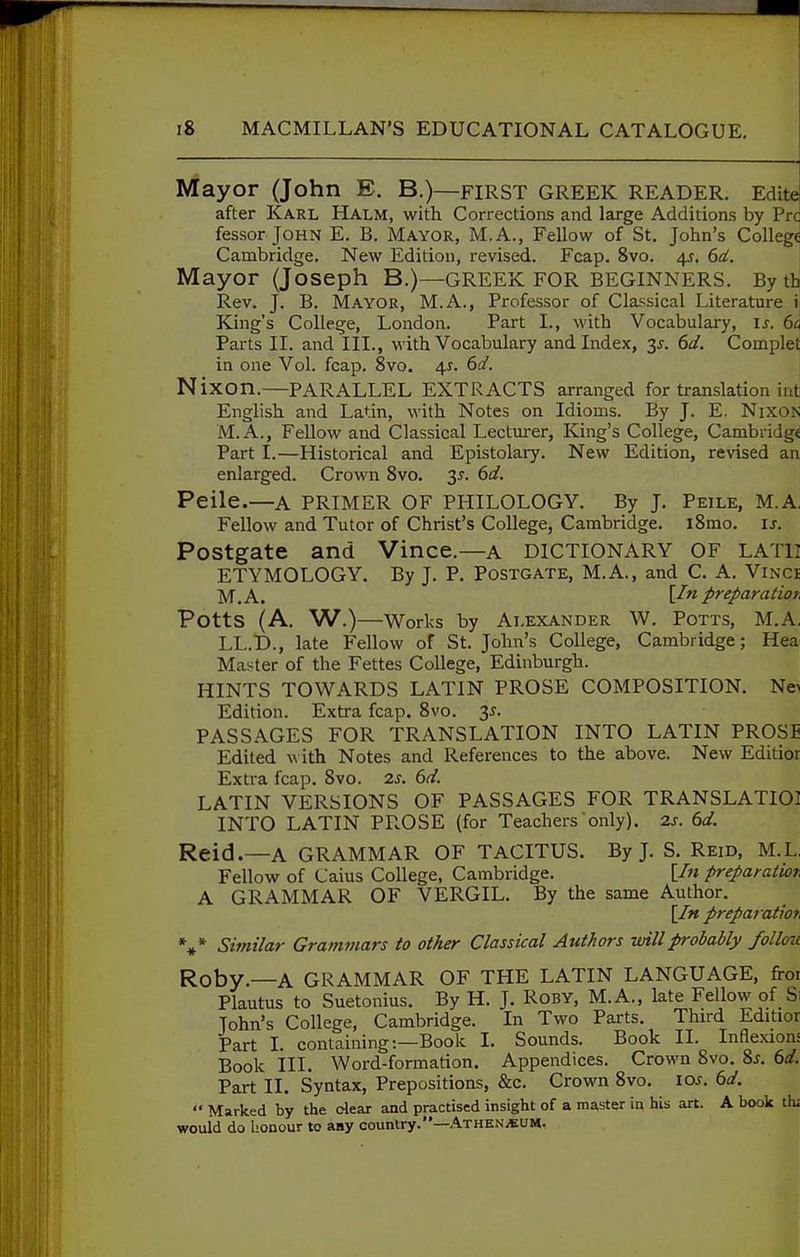 Mayor (John E. B.)—first GREEK READER. Edite after Karl Halm, with Corrections and large Additions by Pre fessor John E. B. Mayor, M.A., Fellow of St. John's College Cambridge. New Edition, revised. Fcap. 8vo. 45. 6af. Mayor (Joseph B.)—GREEK FOR BEGINNERS. By th Rev. J. B. Mayor, M.A., Professor of Classical Literature \ King's College, London. Part I., with Vocabulary, is. 6a Parts II. and III., with Vocabulary and Index, y. 6d. Complet in one Vol. fcap. 8vo. 4^. 612'. Nixon.—PARALLEL EXTRACTS arranged for translation int English and Latin, with Notes on Idioms. By J. E. Nixon M. A., Fellow and Classical Lecturer, King's College, Cambridge Part I.—Historical and Epistolary. New Edition, revised an enlarged. Crown Svo. 3^. 6d. Peile.—A PRIMER OF PHILOLOGY. By J. Peile, M.A. Fellow and Tutor of Christ's College, Cambridge. iSmo. is. Postgate and Vince.—a dictionary of lath ETYMOLOGY. By J. P. Postgate, M.A., and C. A. Vinci I^^^A.. \In preparation Potts (A, W.)—Works by ALEXANDER W. Potts, M.A. LL.D., late Fellow of St. John's College, Cambridge; Hea Master of the Fettes College, Edinburgh. HINTS TOWARDS LATIN PROSE COMPOSITION. Ne> Edition. Extra fcap. Svo. 3^. PASSAGES FOR TRANSLATION INTO LATIN PROSE Edited A\ ith Notes and References to the above. New Editior Extra fcap. Svo. is. 6d. LATIN VERSIONS OF PASSAGES FOR TRANSLATIOl INTO LATIN PROSE (for Teachers only). 2s. 6d. Reid.—A GRAMMAR OF TACITUS. By J. S. Reid, M.L Fellow of Caius College, Cambridge. [/« preparatwr A GRAMMAR OF VERGIL. By the same Author. [In preparatiot, Similar Grammars to other Classical Authors -willprobably follou Roby.—A GRAMMAR OF THE LATIN LANGUAGE, froi Plautus to Suetonius. By H. J. Roby, M.A., late Fellow of Si John's College, Cambridge. In Two Parts. Third Editior Part I. containing:—Book I. Sounds. Book II. Inflexions Book ill. Word-formation. Appendices. Crown Svo. 2,s. 6d. Part II. Syntax, Prepositions, &c. Crown Svo. los. 6d. •• Marked by the clear and practised insight of a ma,ster in his art. A book th; would do honour to any country.—Athen^um.