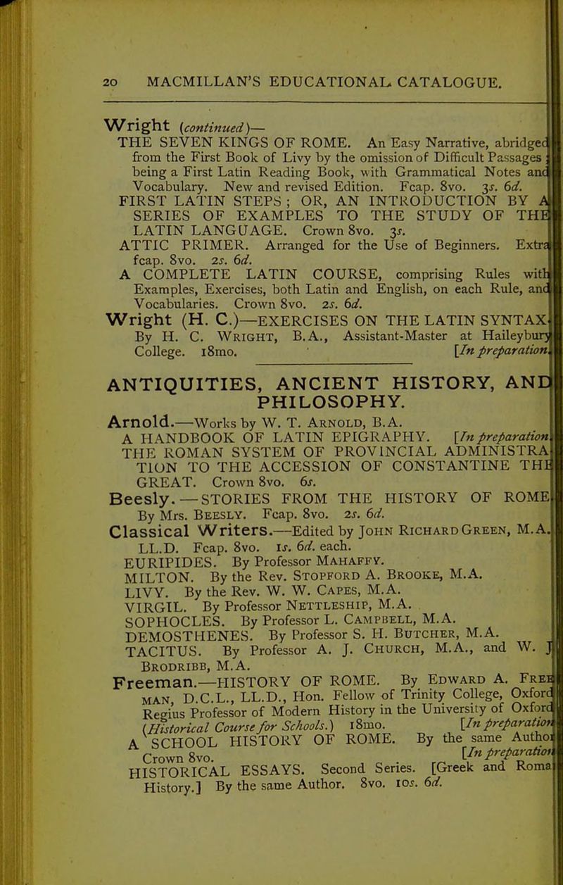 Wright {continued)— THE SEVEN KINGS OF ROME. An Easy Narrative, abridged from the First Book of Livy by the omission of Difficult Passages ; being a First Latin Reading Book, with Grammatical Notes anc^ Vocabulary. New and revised Edition. Fcap. 8vo. 3J. (>d. FIRST LATIN STEPS ; OR, AN INTRODUCTION BY A SERIES OF EXAMPLES TO THE STUDY OF THE| LATIN LANGUAGE. Crown 8vo. 3J. ATTIC PRIMER. Arranged for the Use of Beginners. Extr^ fcap. 8vo. 2s. 6d. A COMPLETE LATIN COURSE, comprising Rules witlj Examples, Exercises, both Latin and English, on each Rule, anc Vocabularies. Crown 8vo. 2s. 6d. Wright (H. C.)—EXERCISES ON THE LATIN SYNTAX By H. C. Wright, B.A., Assistant-Master at Haileybur} College. i8mo. [In preparation ANTIQUITIES, ANCIENT HISTORY, ANE PHILOSOPHY. Arnold.—Works by W. T. Arnold, B.A. A HANDBOOK OF LATIN EPIGRAPHY. [fnpreparation TPIE ROMAN SYSTEM OF PROVINCIAL ADMINISTRA TION TO THE ACCESSION OF CONSTANTINE THI GREAT. Crown 8vo. 6s. Beesly. — stories from the history of rome By Mrs. Beesly. Fcap. 8vo. 2s. 6d. Classical Writers.—Edited by John Richard Green, M.A LL.D. Fcap. 8vo. is. 6d. each. EURIPIDES. By Professor Mahaffy. MILTON. By the Rev. Stopford A. Brooke, M.A. LIVY. By the Rev. W. W. Capes, M.A. VIRGIL. By Professor Nettleship, M.A. SOPHOCLES. By Professor L. Campbell, M.A. DEMOSTHENES. By Professor S. H. Butcher, M.A. TACITUS. By Professor A. J. Church, M.A., and W Brodribb, M.A. Freeman.—HISTORY OF ROME. By Edward A. Ere MAN D C.L., LL.D., Hon. Fellow of Trinity College, Oxfor Regius Professor of Modern History in the University of Oxforc (Bistorieal Course/or Schools.) l8mo. [In preparatwr A SCHOOL HISTORY OF ROME. By the same Authoi» Crown 8vo. ^ ^ . [In preparation^ HISTORICAL ESSAYS. Second Series. [Greek and Roma History.] By the same Author. 8vo. los. 6d.