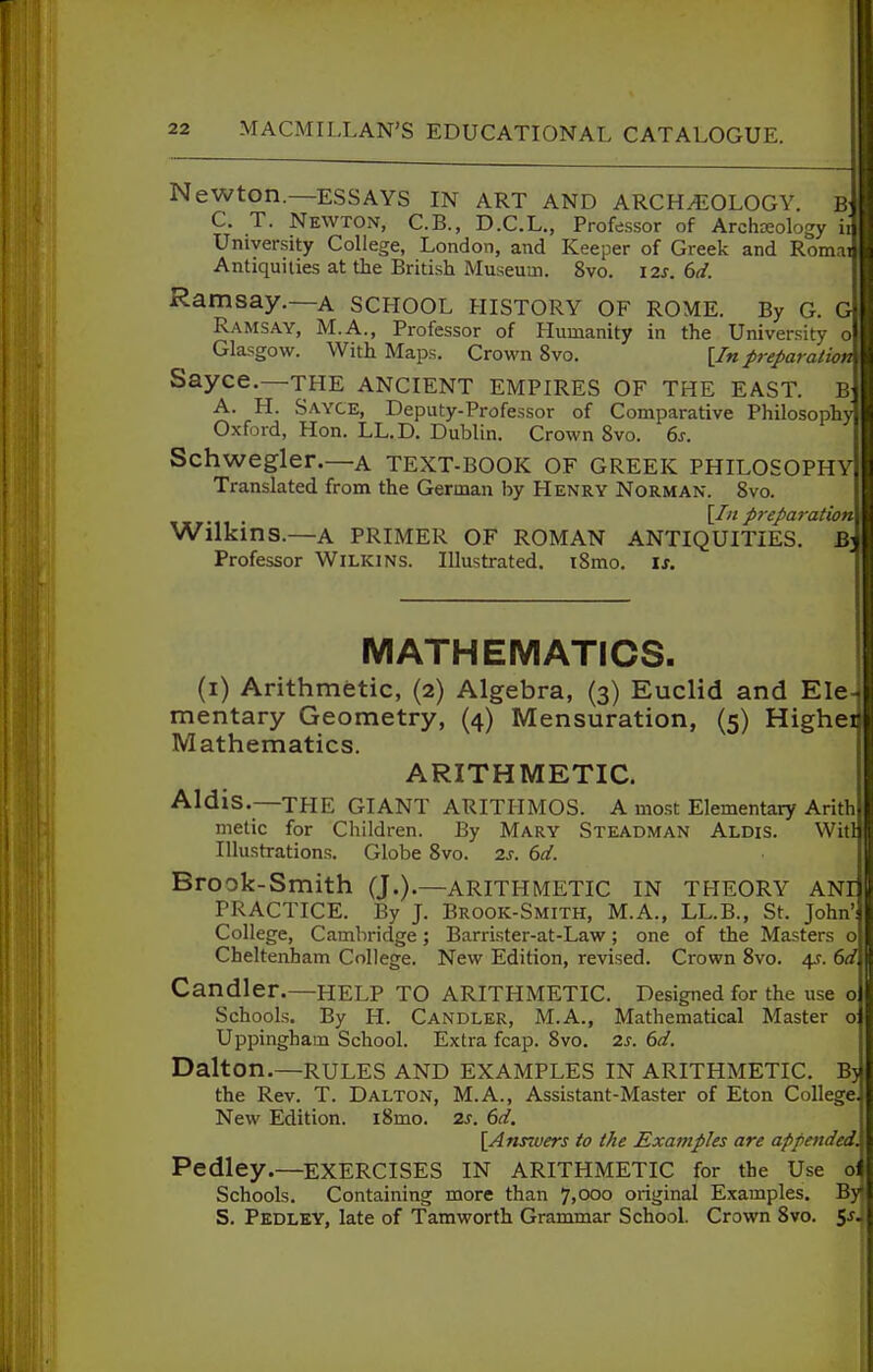 Newton.—ESSAYS in art and archeology. B C. T. Newton, C.B., D.C.L., Professor of Archreology ii University College, London, and Keeper of Greek and Roma Antiquities at the British Museum. 8vo. I2s. dd. Ramsay.—A SCHOOL history of ROME. By G. G Ramsay, M.A., Professor of Humanity in the University o Glasgow. With Maps. Crown 8vo. [/«preparation Sayce.—THE ancient empires of the east, b A. H. Sayce, Deputy-Professor of Comparative Philosophy Oxford, Hon. LL.D. Dublin. Crown 8vo. 6s. Schwegler.—A TEXT-BOOK OF GREEK PHILOSOPHY Translated from the German by Henry Norman. 8vo. . \_In preparation Wllkins.—A primer of ROMAN ANTIQUITIES. B' Professor WiLKiNS. Illustrated. tSmo. is. MATHEMATICS. (i) Arithmetic, (2) Algebra, (3) Euclid and Ele mentary Geometry, (4) Mensuration, (5) Highei Mathematics. ARITHMETIC. Aldis.—the GIANT ARITIIMOS. A most Elementary Arith metic for Children. By Mary Steadman Alois. Witl Illustrations. Globe 8vo. 2s. 6d. Brook-Smith (J.).—arithmetic in theory ani PRACTICE. By J. Brook-Smith, M.A., LL.B., St. John': College, Cambridge; Barrister-at-Law; one of the Masters o Cheltenham College. New Edition, revised. Crown 8vo. 45. 6d Candler.—help to ARITHMETIC. Designed for the use o Schools. By H. Candler, M.A., Mathematical Master 01 Uppingham School. Extra fcap. 8vo. 2s. 6d. Dalton.—RULES AND EXAMPLES IN ARITHMETIC. B)} the Rev. T. Dalton, M.A., Assistant-Master of Eton College. New Edition. i8mo. 2s. 6d. [Answers to the Examples are appended. Pedley.—EXERCISES IN arithmetic for the Use 0I Schools. Containing more than 7,000 original Examples. By* S. Pedley, late of Tamworth Grammar School. Crown 8vo. 5^.