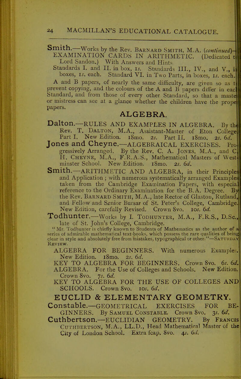 Smith.—Works by the Rev. Barnard Smith, M.A. (continued)- EXAMINATION CARDS IN ARITHMETIC. (Dedicated t Lord Sandon.) With Answers and Hints Standards I. and II. in box, is. Standards III., IV., and V., i boxes, IS. each. Standard VI. in Two Parts, in boxes, is. each. A and B papers, of nearly the same difficulty, are given so as t prevent copying, and the colours of the A and B jjapers differ in eac Standard, and from those of every other Standard, so that a maste or mistress can see at a glance whether the children have the prope papers. ALGEBRA. Dalton.—RULES AND EXAMPLES IN ALGEBRA. By tb Rev. T, Dalton, M.A., Assistant-Master of Eton College Part I. New Edition. iSnio. 2s. Part II. i8mo. 2S. 6d. Jones and Cheyne.—algebraical exercises. Pro gressively Arranged. By the Rev. C. A. Jones, M.A., and C H. Cheyne, M.A., F.R.A.S., Mathematical Masters of West minster School. New Edition. iSmo. 2s. 6d. Smith.—ARITHMETIC AND ALGEBRA, in their Principle; and Application ; with numerous systematically arranged Exam plea taken from the Cambridge Examination Papers, with especial reference to the Ordinary Examination for the B.A. Degree. By the Rev. Barnard Smith, M. A., late Rector of Glaston, Rutland, and Fellow and Senior Bursar of St. Peter's College, Cambridge. New Edition, carefully Revised. Crown 8vo. los. 6d. Todhunter.—Works by L Todhunter, M.A., F.R.S., D.Sc, late of St. John's College, Cambridge.  Mr. Todhunter is chiefly known to Students of Mathematics as the author of a series ol admirable mathematical text-books, which possess the rare qualities of being clear in style and absolutely free from mistakes, typographical or other.—Saturdav Revibw. ALGEBRA FOR BEGINNERS. With numerous Example.^. New Edition. i8mo. 2s. 6d. KEY TO ALGEBRA FOR BEGINNERS. Crown 8vo. 6s. 6d. ALGEBRA. For the Use of Colleges and Schools. New Edition. Crown 8vo. js. 6d. KEY TO ALGEBRA FOR THE USE OF COLLEGES AND SCHOOLS. Crown 8vo. los. 6d. EUCLID & ELEMENTARY GEOMETRY. Constable.—geometrical exercises for BE- GINNERS. By Samuel Constable. Crown 8vo, -^s. 6d. Cuthbertson.—EUCLIDIAN GEOMETRY. By Francis Cuthbertson, M.A., LL.D., Head Mathematical Master of the City of Loudoa School. Extra fcap. 8vo. 41. 6d.