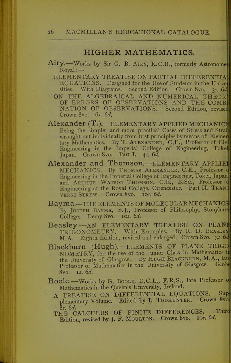 HIGHER MATHEMATICS. Airy.—Works by Sir G. B. Airy, K.C.B., formerly Aslronome Royal:— ELEMENTARY TREATLSE ON PARTIAL DIFFERENTIA EQUATIONS. Designed for the Use of Students in the Unive sities. With Diagrams. Second Edition. Crown 8vo. 5^. 6d ON THE ALGEBRAICAL AND NUMERICAL THEOR OF ERRORS OF OBSERVATIONS AND THE COMB NATION OF OBSERVATIONS. Second Edition, revisec Crown 8vo. 6j. 6d, Alexander (T.).—ELEMENTARY APPLIED MECHANICf Being the simpler and more practical Cases of Stress and Strai wrought out individually from first principles by means of Elemei tary Mathematics. By T. Alexander, C.E., Professor of Civ Engineering in the Imperial College of Engineering, Toke: Japan. Crown 8vo. Part I, 4J. 6d. Alexander and Thomson.—elementary applie] MECHANICS. By Thomas Alexander, C.E., Professor d Engineerin;T in the Imperial College of Engineering, Tokei, Japan and Arthur Watson Thomson, C.E., B.Sc, Professor d Engineering at the Royal College, Cirencester. Part 11. Trane verse Stress. Crown 8vo. los. 6d. Bay ma THE ELEMENTS OF MOLECULAR MECHANICS By Joseph Bayma, S.J., Professor of Philosophy, Stonyhur; College. Demy 8vo. loj. 6d. Beasley.—AN elementary treatise ON plan] TRIGONOMETRY. With Examples. By R. D. Beasle-v M.A. Eighth Edition, revised and enlai-ged. Crown 8vo. 3j.6c Blackburn (Hugh).—elements OF PLANE TRIGO NOMETRY, for the use of the Junior Class in Mathematics i the University of Glasgow. By HuGH Blackburn, M.A., lat Professor of Mathematics in the University of Glasgow. Glob 8vo. is. 6d. Boole.—Works by G. Boole, D.C.L., F.R.S., late Professor o Mathematics in the Queen's University, Ireland. A TREATISE ON DIFFERENTIAL EQUATIONS. Sup plementary Volume. Edited by 1. Todhunter. Crown 8vo THE ^CALCULUS OF FINITE DIFFERENCES. Thin Edition, revised by J. F. Moulton. Crown 8vo. los. 6d.