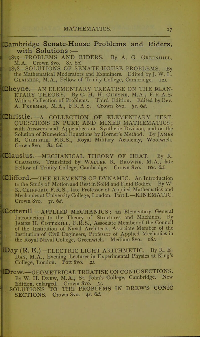 Cambridge Senate-House Problems and Riders, with Solutions:— 1875—PROBLEMS AND RIDERS. By A. G. Greenhill, M.A. Crown 8vo. 8s. 6d. 1S7S—SOLUTIONS OF SENATE-HOUSE PROBLEMS. By the Mathematical Moderators and Examiners. Edited by J. W. L. Glaisher, M.A., Fellow of Trinity College, Cambridge. 12s. rheyne.—AN elementary TREATISE ON THE PLAN- ETARY THEORY. ByC. H. H. Cheyne, M.A., F.k.A.S. With a Collection of Problems. Third Edition. Edited by Rev. A. Freeman, M.A., F.R.A.S. Crown 8vo. p. 6d. Christie.—a COLLECTION OF ELEMENTARY TEST- QUESTIONS IN PURE AND MIXED MATHEMATICS ; with Answers and Appendices on Synthetic Division, and on the Solution of Numerical Equations by Horner's Method. By James R, Christie, F.R.S., Royal Military Academy, Woolwich. Crown 8vo. is, 6d. CClausiuS.—MECHANICAL THEORY OF HEAT. By R. Clausius. Translated by Walter R. Browne, M.A., late Fellow of Trinity College, Cambridge. Crown 8vo. los. 6d. [Clifford.—THE ELEMENTS OF DYNAMIC. An Introduction to the Stiuly of Motion and Rest in Solid and Fluid Bodies. By W. K. Clifford, F.R.S., late Professor of Applied Mathematics and Mechanics at University College, London. Part I.—KINEMATIC. Crown 8vo. ^s. 6d. CCotterill.—APPLIED MECHANICS : an Elementaiy General Introduction' to the Theory of Stmctures and Machines. By James H. Cotterill, F.R.S., Associate Member of the Council of the Institution of Naval Architects, Associate Member of the Institution of Civil Engineers, Professor of Applied Mechanics in the Royal Naval College, Greenwich. Medium 8vo, lis. IDay (R. E.) —ELECTRIC LIGHT ARITHMETIC. By R. E. Day, M.A., Evening Lecturer in Experimental Physics at King's College, London. Pott Svo. 2s. Drew.—GEOMETRICAL TREATISE ON CONIC SECTIONS. By W. H. Drew, M.A., St. John's College, Cambridge, New Edition, enlarged. Crown 8vo. t,s, SOLUTIONS TO THE PROBLEMS IN DREW'S CONIC SECTIONS. Crown Svo. 4r. ()d.