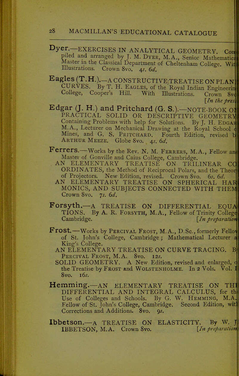 Dyer.—EXERCISES IN ANALYTICAL GEOMETRY. CotU piled and arranged by J. M. Dyer, M.A., Senior Mathematic Master in the Classical Department of Cheltenham College. Wi Illustrations. Crown 8vo. 4s. 6d. Eagles (T.H.)._A CONSTRUCTIVE-TREATISE ON PLAN CURVES. By T. H. Eagles, of the Royal Indian Engineerir College, Cooper's Hill. With Illustrations. Crown 8v< [fn thepres Edgar (J. H.) and Pritchard (G. S.).—note-book ol PRACTICAL SOLID OR DESCRIPTIVE GEOMETRY Containing Problems with help for Solutions. By J. H. Edgai M.A., Lecturer on Mechanical Drawing at the Royal School ( Mines, and G. S. Pritchard. Fourth Edition, revised Arthur Meeze. Globe 8vo. 4J. 6d. Ferrers.—Works by the Rev. N, M. Ferrers, M.A., Fellow an Mastei of Gonville and Caius College, Cambridge. AN ELEMENTARY TREATISE ON TRILINEAR CC ORDINATES, the Method of Reciprocal Polars, and the Theor of Projectors. New Edition, revised. Crown 8vo. 6s. 6(1. AN ELEMENTARY TREATISE ON SPHERICAL HAl4 MONICS, AND SUBJECTS CONNECTED WITH THEIV Crown 8vo. js. 6d. Forsyth,—a TREATISE ON DIFFERENTIAL EQU.A TIONS. By A. R. Forsyth, M.A,, Fellow of Trinity College Cambridge. [/«preparatiof Frost.—Works by Percival Frost, M. A., D.Sc, formerly Fello' of St. John's College, Cambridge; Mathematical Lecturer Kinij's College. AN ELEMENTARY TREATISE ON CURVE TRACING. B Percival Frost, M.A. 8vo. \2s. SOLID GEOMETRY. A New Edition, revised and enlarged, the Treatise by Frost and Wolstenholme. In 2 Vols. Vol. 8vo. 16^. Hemming.—an elementary treatise on th] DIFFERENTIAL AND INTEGRAL CALCULUS, for th Use of Colleges and Schools. By G. W. Hemming, M.A, Fellow of St. John's College, Cambridge. Second Edition, wit Corrections and Additions. 8vo. 9j. Ibbetson.—A TREATISE ON ELASTICITY. By W. IBBETSON, M.A. Crown 8vo. [/wpreparation