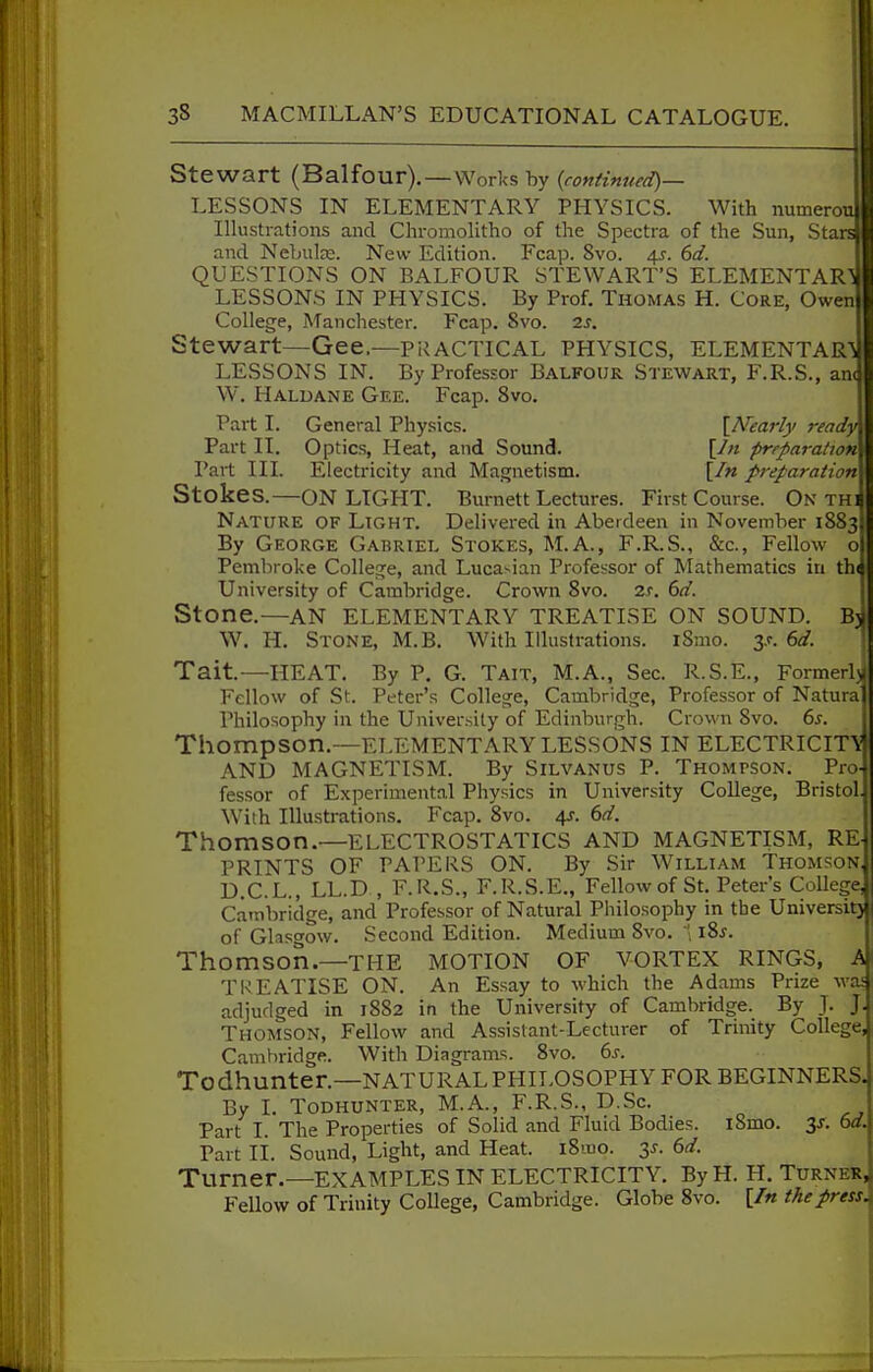 Stewart (Balfour),—Works by {continued)— LESSONS IN ELEMENTARY PHYSICS. With numerou Illustrations and Chromolitho of the Spectra of the Sun, Sta: and Nebula. New Edition. Fcap. 8vo. 41. (>d. QUESTIONS ON BALFOUR STEWART'S ELEMENTAR LESSONS IN PHYSICS. By Prof. Thomas H. Core, Owen College, Manchester. Fcap. 8vo. is. Stewart—Gee.—Pi^ACTICAL PHYSICS, ELEMENTAR^i LESSONS IN. By Professor Balfour Stewart, F.R.S., an( W. Haldane Gee. Fcap. 8vo. Part I. General Physics. \Nearly ready Part II. Optics, Heat, and Sound. [/« preparation Part III. Electricity and Magnetism. [/« preparation Stokes.—ON LIGHT. Burnett Lectures. First Course. On TH Nature of Light. Delivered in Aberdeen in November 1883 By George Gabriel Stokes, M.A., F.R.S., &c.. Fellow Pembroke College, and Lucasian Professor of Mathematics in th University of Cambridge. Crown 8vo. 2r. ^d. Stone.—AN ELEMENTARY TREATISE ON SOUND. B3I W. H. Stone, M.B. With Illustrations. iSmo. y. 6d. Tait.—HEAT. By P. G. Tait, M.A., Sec. R.S.E., Formerly^ Fellow of St. Peter's College, Cambridge, Professor of Natura' Philosophy in the University of Edinburgh. Crown 8vo. 6s. Thompson.—ELEMENTARY lessons IN ELECTRICIT'^ AND MAGNETISM. By Silvanus P. Thompson. Pro- fessor of Experimental Physics in University College, Bristol. With Illustrations. Fcap. 8vo. 4J. 6d. Thomson.—ELECTROSTATICS AND MAGNETISM, RE PRINTS OF PAPERS ON. By Sir William Thomson, D.C.L., LL.D , F.R.S., F.R.S.E., Fellow of St. Peter's College Cambridge, and Professor of Natural Philosophy in the Universitj of Glasgow. Second Edition. Medium 8vo. iZs. Thomson.—THE MOTION OF VORTEX RINGS, A TREATISE ON. An Essay to which the Adams Prize wai adjudged in 1882 in the University of Cambridge. By ]. J Thomson, Fellow and Assistant-Lecturer of Trinity College Cambridge. With Diagi-ams. 8vo. 6s. Todhunter.—NATURALPHILOSOPHYFOR BEGINNERS. By I. Todhunter, M.A., F.R.S., D.Sc. Part I. The Properties of Solid and Fluid Bodies. iSmo. 3/. 6d. Part li. Sound, Light, and Heat. i8iuo. y. 6d. Turner.—EXAMPLES IN ELECTRICITY. ByH. H. Turner^ Fellow of Trinity College, Cambridge. Globe 8vo. [In the press.