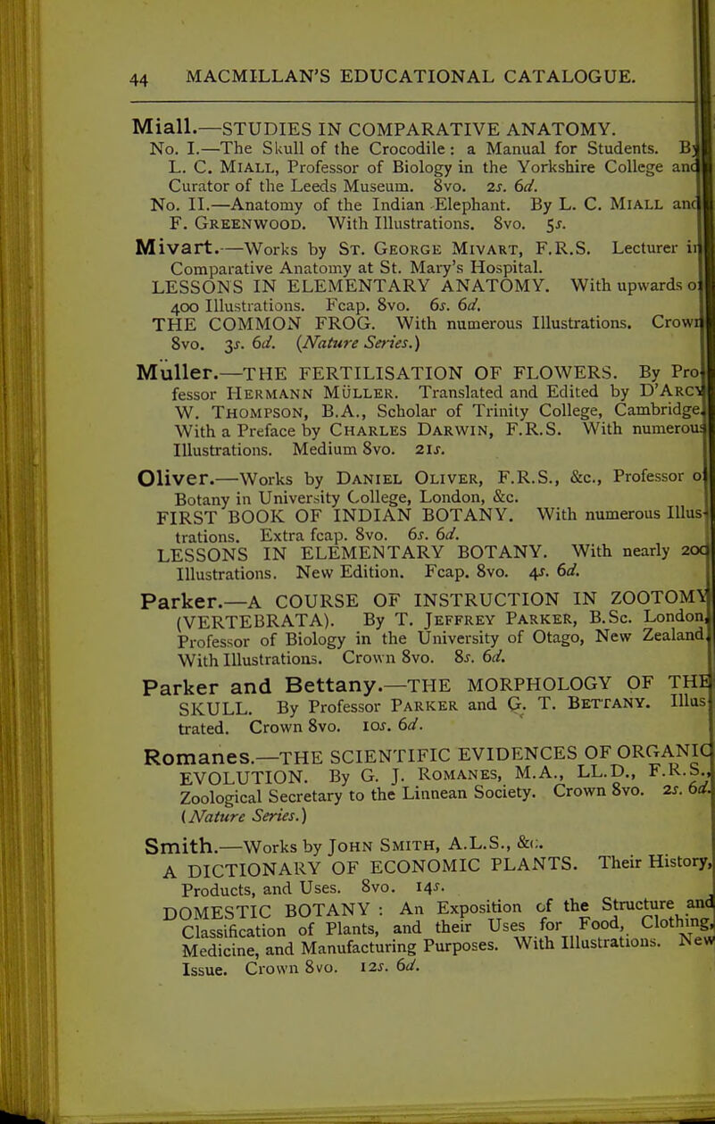 Miall.—STUDIES IN COMPARATIVE ANATOMY. No. I.—The SUuU of the Crocodile: a Manual for Students. B L. C, MiALL, Professor of Biology in the Yorkshire College an( Curator of the Leeds Museum. 8vo. 2s. 6d. No. II.—Anatomy of the Indian Elephant. By L. C. MiALL anc F. Greenwood. With Illustrations. 8vo. 5j. Mivart.—Works by St. George Mivart, F.R.S. Lecturer ir Comparative Anatomy at St. Maiy's Hospital. LESSONS IN ELEMENTARY ANATOMY. With upwards o 400 lUustiations. Fcap. 8vo. 6s. 6J. THE COMMON FROG. With numerous Illustrations. Crowi 8vo. 3J. 6d. {Nature Series.) MuUer.—THE FERTILISATION OF FLOWERS. By Pro lessor Hermann Muller. Translated and Edited by D'Arcs W. Thompson, B.A., Scholar of Trinity College, Cambridge, With a Preface by Charles Darwin, F.R.S. With numerous Illustrations. Medium 8vo. 2ij. Oliver.—Works by Daniel Oliver, F.R.S., &c., Professor o Botany in University College, London, &c. FIRST BOOK OF INDIAN BOTANY, With numerous Illus- trations. Extra fcap. 8vo. 6j. 6d. LESSONS IN ELEMENTARY BOTANY. With nearly 2oq Illustrations. New Edition. Fcap. 8vo. 4?. (>d. Parker.—A COURSE OF INSTRUCTION IN ZOOTOM\ (VERTEBRATA). By T. Jeffrey Parker, B.Sc. London, Professor of Biology in the University of Otago, New Zealand With Illustrations. Crown 8vo. %s. 6ci. Parker and Bettany.—the MORPHOLOGY OF THI SKULL. By Professor Parker and G. T. Betfany. Illas trated. Crown 8vo. los. 6d. Romanes.—THE SCIENTIFIC EVIDENCES OF ORGANIC EVOLUTION. By G. J. Romanes, M.A., LL.D., F.R.S., Zoological Secretary to the Linnean Society. Crown 8vo. 2.s. bd. (Nature Series.) Smith.—Works by John Smith, A.L.S., A DICTIONARY OF ECONOMIC PLANTS. Their History, Products, and Uses. 8vo. 14^. DOMESTIC BOTANY : An Exposition of the Structure an<J Classification of Plants, and their Uses for Food Clothing Medicine, and Manufacturing Purposes. With lUustratious. New Issue. Crown 8vo. 12s. 6d.