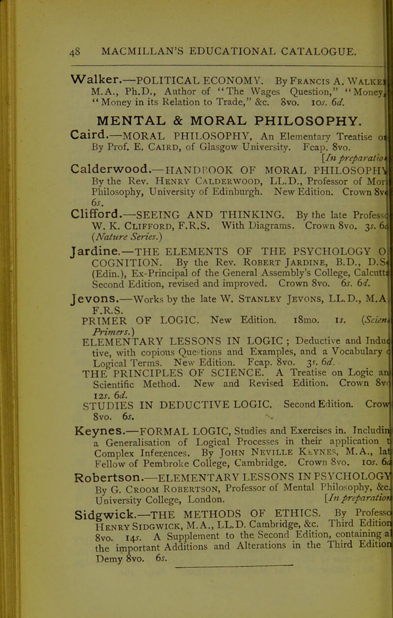 Walker.—POLITICAL ECONOMY. By Francis A. Walkei M.A., Ph.D., Author of The Wages Question, Money  Money in its Relation to Trade, &c. 8vo. lo^. 6d. MENTAL & MORAL PHILOSOPHY. Caird.—MORAL PHIT>OSOFHY, An Elementary Treatise oi By Prof. E. Caird, of Glasgow University. Fcap. 8vo. [/« preparation Calderwood.—HANDFOOK OF MORAL PHILOSOPFn By the Rev. Henry Calderwood, LL.D., Professor of Mor Philosophy, University of Edinburgh. New Edition. Crown Clifford.—SEEING AND THINKING. By the late Professc W. K. Clifford, F.R.S. With Diagrams. Crown 8vo. y. 6< {Nature Series.) Jardine.—THE ELEMENTS OF THE PSYCHOLOGY O. COGNITION. By the Rev. Robert Jardine, B.D., D.S« (Edin.), Ex-Principal of the General Assembly's College, Calcutti Second Edition, revised and improved. Crown Svo. 6s. 6d. Jevons.—Works by the late W. Stanley Jevons, LL.D., M.A. F.R.S. PRIMER OF LOGIC. New Edition. i8mo. is. {Scu-m Primers.) ELEMENTARY LESSONS IN LOGIC ; Deductive and Indue tive, with copious Questions and Examples, and a Vocabulary cj Logical Terms. New Edition. Fcap. Svo. 3?. 6d. THE PRINCIPLES OF SCIENCE. A Treatise on Logic an Scientific Method. New and Revised Edition. Crown 8vf 12S. 6d. STUDIES IN DEDUCTIVE LOGIC. Second Edition. Crow Svo. 6s. Keynes.—formal LOGIC, Studies and Exercises in. Includin a Generalisation of Logical Processes in their application 1 Complex Inferences. By John Neville Klynes, M.A., lat Fellow of Pembroke College, Cambridge. Crown Svo, los. 6c Robertson.—ELEMENTARY LESSONS IN PSYCHOLOGY By G. Croom Robertson, Professor of Mental Philosophy, &c. University College, London. \^Inpreparatiot, Sidgwick.—THE METHODS OF ETHICS. By Professc Henry Sidgwick, M. A., LL.D. Cambridge, &c. Third Editior Svo. 14J. A Supplement to the Second Edition, contaming a the important Additions and Alterations in the Third Edition Demy 8vo. 6s.