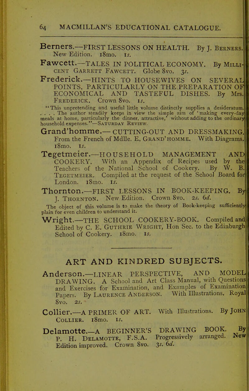 Berners.—FIRST LESSONS ON HEALTH. By J. Berners New Edition. iSmo. is. Fawcett.—TALES in political ECONOMY. By Milli CENT Garrett Fawcett. Globe 8vo. 3j-. Frederick.—HINTS TO HOUSEWIVES ON SEVERAL POINTS, PARTICULARLY ON THE PREPARATION OF ECONOMICAL AND TASTEFUL DISHES. By Mrs Frederick. Crown 8vo. is. This unpretending and useful little volume distinctly supplies a desideratum. .... The author steadily keeps in view the simple aim of ' making every-day meals at home, particularly the dinner, attractive,' without adding to the ordinary household expenses.—Saturday Review. Grand'homme.— cutting-OUT and dressmaking From the French of Mdlle, E. Grand'homme. With Diagrams, i8mo. IS. Tegetmeier.—HOUSEHOLD management and COOKERY. With an Appendix of Recipes used by the Teachers of the National School of Cookery. By W. B Tegetmeier. Compiled at the request of the School Board for London. iSmo. is. Thornton.—FIRST LESSONS IN BOOK-KEEPING. By! J. Thornton. New Edition. Crown 8vo. zs. 6d. The object of this volume is to make the theory of Book-keeping sufficiently) plain for even children to understand it. Wright.—THE SCHOOL COOKERY-BOOK. Compiled and Edited by C. E. Guthrie Wright, Hon Sec. to the Edinburgh School of Cookery. i8mo. is. ART AND KINDRED SUBJECTS. Anderson.—LINEAR PERSPECTIVE, and MODELI DRAWING. A School and Art Class Manual, with Questionsll and Exercises for Examination, and Examples of ExaminatioiJI Papers. By Laurence Anderson. With Illustrations, Royali 8vo. 2S. Collier.—A PRIMER OF ART. With Illustrations. By John Collier. i8mo. is. Delamotte.—A BEGINNER'S DRAWING BOOK. By P. H. Delamotte, F.S.A. Progressively arranged. Wew Edition improved. Crown 8vo. 3^. 6d.