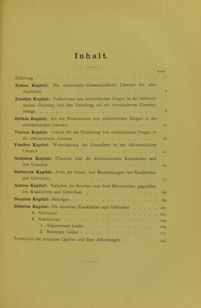 Inhalt Seite: Einleitung i Erstes Kapitel: Die medizinisch - wissenschaftliche Literatur des alten Frankreich 2 Zweites Kapitel: Vorkommen von medizinischen Dingen in der altfranzö- sischen Dichtung und ihre Verteilung auf die verschiedenen Literatur- zweige 8 Drittes Kapitel: Art des Vorkommens von medizinischen Dingen in der altfranzösischen Literatur 12 Viertes Kapitel: Gründe für die Einführung von medizinischen Dingen in die altfranzösische Literatur 16 Fünftes Kapitel: Wertschätzung der Gesundheit in der altfranzösischen Literatur 21 Sechstes Kapitel: Übersicht über die vorkommenden Krankheiten und ihre Ursachen 25 Siebentes Kapitel: Arten der Namen und Bezeichnungen von Krankheiten und Gebrechen 5 j Achtes Kapitel: Verhalten der Kranken und ihrer Mitmenschen gegenüber den Krankheiten und Gebrechen 66 Neuntes Kapitel: Heilungen 84 Zehntes Kapitel: Die einzelnen Krankheiten und Gebrechen 105 A. Gebrechen 105 B. Krankheiten loc) L Allgemeinere Leiden 109 IL Besondere Leiden Verzeichnis der benutzten Quellen und ihrer Abkürzungen 144