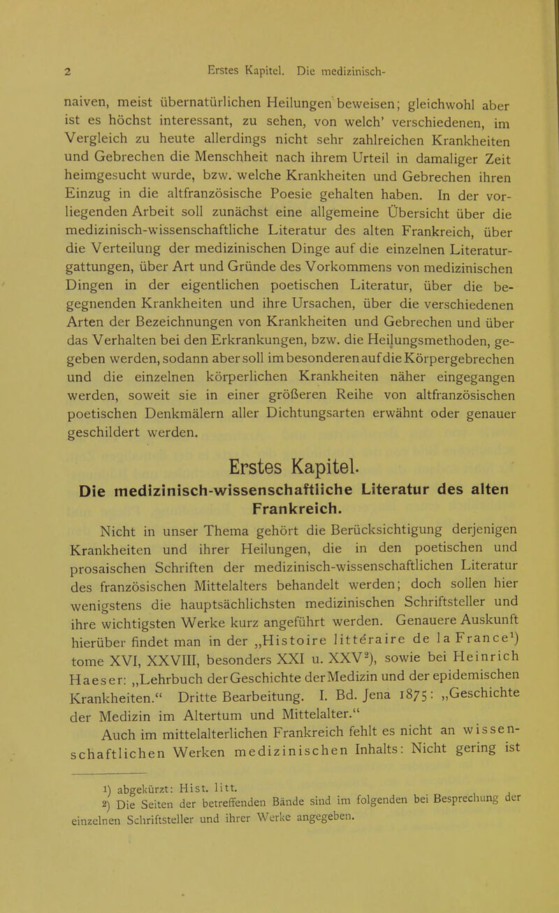 naiven, meist übernatürlichen Heilungen beweisen; gleichwohl aber ist es höchst interessant, zu sehen, von welch' verschiedenen, im Vergleich zu heute allerdings nicht sehr zahlreichen Krankheiten und Gebrechen die Menschheit nach ihrem Urteil in damaliger Zeit heimgesucht wurde, bzw. welche Krankheiten und Gebrechen ihren Einzug in die altfranzösische Poesie gehalten haben. In der vor- liegenden Arbeit soll zunächst eine allgemeine Übersicht über die medizinisch-wissenschaftliche Literatur des alten Frankreich, über die Verteilung der medizinischen Dinge auf die einzelnen Literatur- gattungen, über Art und Gründe des Vorkommens von medizinischen Dingen in der eigentlichen poetischen Literatur, über die be- gegnenden Krankheiten und ihre Ursachen, über die verschiedenen Arten der Bezeichnungen von Krankheiten und Gebrechen und über das Verhalten bei den Erkrankungen, bzw. die Heilungsmethoden, ge- geben werden, sodann aber soll im besonderen auf die Körpergebrechen und die einzelnen körperlichen Krankheiten näher eingegangen werden, soweit sie in einer größeren Reihe von altfranzösischen poetischen Denkmälern aller Dichtungsarten erwähnt oder genauer geschildert werden. Erstes Kapitel. Die medizinisch-wissenschaftliche Literatur des alten Frankreich. Nicht in unser Thema gehört die Berücksichtigung derjenigen Krankheiten und ihrer Heilungen, die in den poetischen und prosaischen Schriften der medizinisch-wissenschaftlichen Literatur des französischen Mittelalters behandelt werden; doch sollen hier wenigstens die hauptsächlichsten medizinischen Schriftsteller und ihre wichtigsten Werke kurz angeführt werden. Genauere Auskunft hierüber findet man in der „Histoire litteraire de la France^) tome XVI, XXVIII, besonders XXI u. XXV2), sowie bei Heinrich Haeser: „Lehrbuch der Geschichte der Medizin und der epidemischen Krankheiten. Dritte Bearbeitung. I. Bd. Jena 1875: „Geschichte der Medizin im Altertum und Mittelalter. Auch im mittelalterlichen Frankreich fehlt es nicht an wissen- schaftlichen Werken medizinischen Inhalts: Nicht gering ist 1) abgekürzt: Hist. litt. 2) Die Seiten der betreffenden Bände sind im folgenden bei Besprechung einzelnen Schriftsteller und ihrer Werke angegeben.