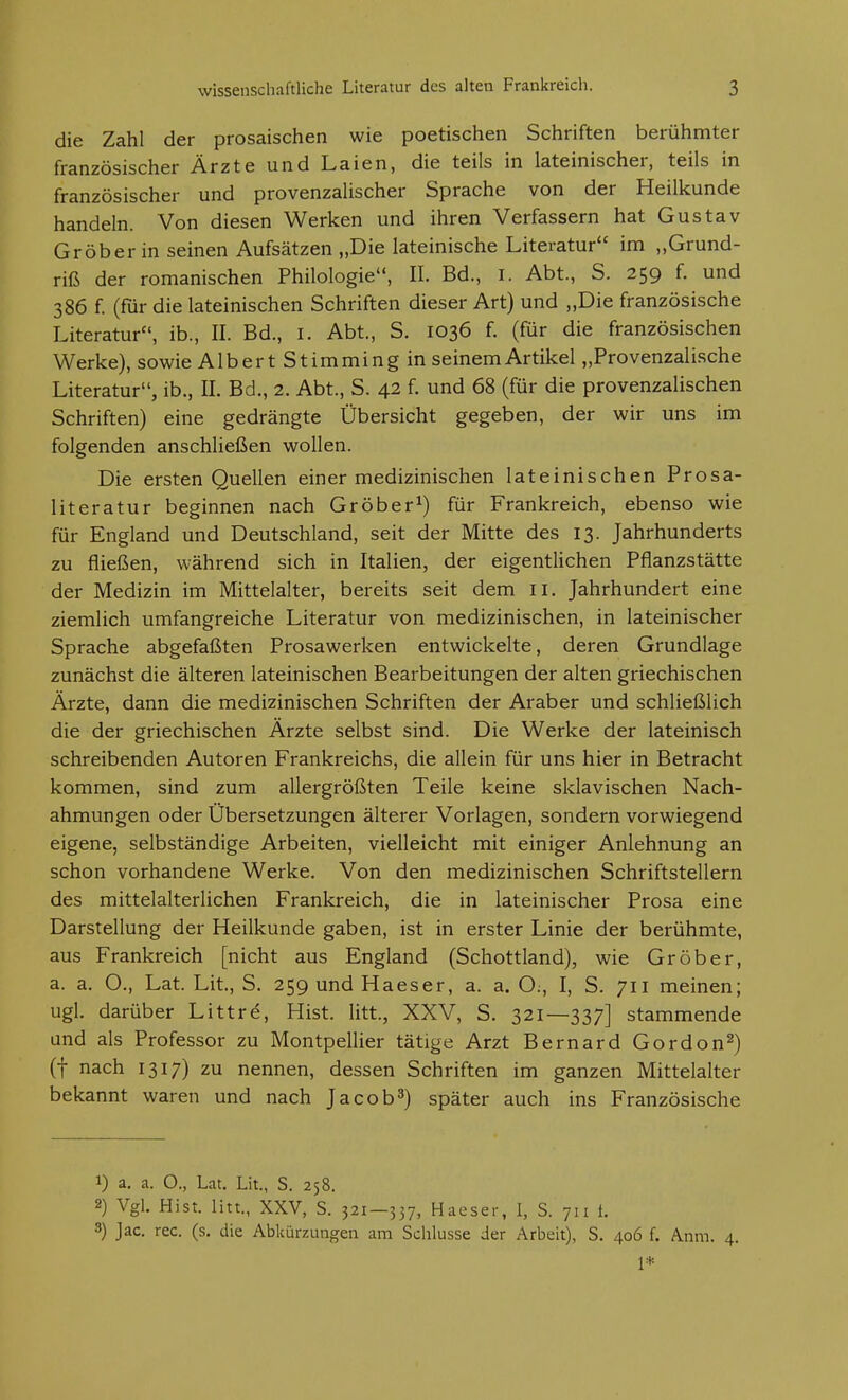 die Zahl der prosaischen wie poetischen Schriften berühmter französischer Ärzte und Laien, die teils in lateinischer, teils in französischer und provenzalischer Sprache von der Heilkunde handeln. Von diesen Werken und ihren Verfassern hat Gustav Gröber in seinen Aufsätzen „Die lateinische Literatur im „Grund- riß der romanischen Philologie, II. Bd., i. Abt., S. 259 f. und 386 {. (für die lateinischen Schriften dieser Art) und „Die französische Literatur, ib., II. Bd., I. Abt., S. 1036 f. (für die französischen Werke), sowie Albert Stimming in seinem Artikel „Provenzalische Literatur, ib., IL Bd., 2. Abt., S. 42 f. und 68 (für die provenzalischen Schriften) eine gedrängte Übersicht gegeben, der wir uns im folgenden anschließen wollen. Die ersten Quellen einer medizinischen lateinischen Prosa- literatur beginnen nach Gröber^) für Frankreich, ebenso wie für England und Deutschland, seit der Mitte des 13. Jahrhunderts zu fließen, während sich in Italien, der eigentlichen Pflanzstätte der Medizin im Mittelalter, bereits seit dem ii. Jahrhundert eine ziemlich umfangreiche Literatur von medizinischen, in lateinischer Sprache abgefaßten Prosawerken entwickelte, deren Grundlage zunächst die älteren lateinischen Bearbeitungen der alten griechischen Ärzte, dann die medizinischen Schriften der Araber und schließlich die der griechischen Ärzte selbst sind. Die Werke der lateinisch schreibenden Autoren Frankreichs, die allein für uns hier in Betracht kommen, sind zum allergrößten Teile keine sklavischen Nach- ahmungen oder Übersetzungen älterer Vorlagen, sondern vorwiegend eigene, selbständige Arbeiten, vielleicht mit einiger Anlehnung an schon vorhandene Werke. Von den medizinischen Schriftstellern des mittelalterlichen Frankreich, die in lateinischer Prosa eine Darstellung der Heilkunde gaben, ist in erster Linie der berühmte, aus Frankreich [nicht aus England (Schottland), wie Gröber, a. a. O., Lat. Lit, S. 259 und Haeser, a. a. O;, I, S. 711 meinen; ugl. darüber Littre, Hist. litt, XXV, S. 321—337] stammende und als Professor zu Montpellier tätige Arzt Bernard Gordon2) (f nach 1317) zu nennen, dessen Schriften im ganzen Mittelalter bekannt waren und nach Jacob^) später auch ins Französische 1) a. a. O., Lat. Lit., S. 258. 2) Vgl. Hist. litt., XXV, S. 321—337, Hacser, I, S. 711 t. 3) Jac. rec. (s. die Abkürzungen am Schlüsse der Arbeit), S. 406 f. Anm. 4. 1*