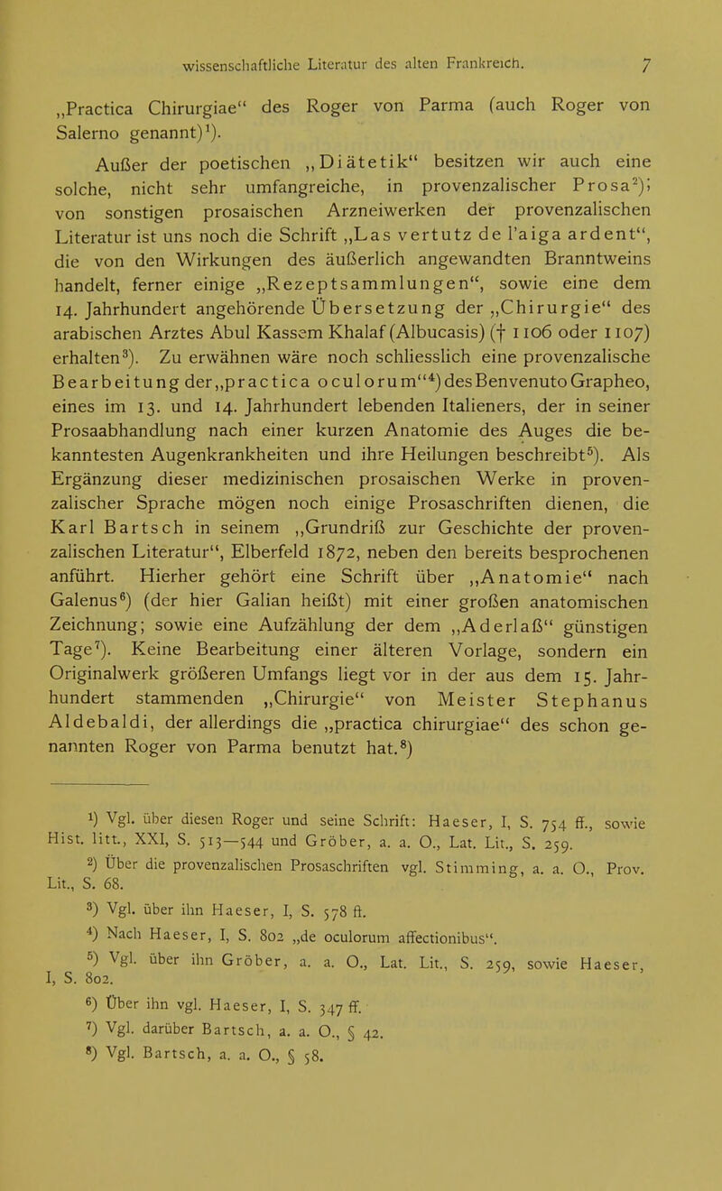 „Practica Chirurgiae des Roger von Parma fauch Roger von Salerno genannt)^). Außer der poetischen „Diätetik besitzen wir auch eine solche, nicht sehr umfangreiche, in provenzaiischer Prosa^); von sonstigen prosaischen Arzneiwerken der provenzaHschen Literatur ist uns noch die Schrift „Las vertutz de Taiga ardent, die von den Wirkungen des äußedich angewandten Branntweins handelt, ferner einige „Rezeptsammlungen, sowie eine dem 14. Jahrhundert angehörende Übersetzung der „Chirurgie des arabischen Arztes Abul Kassem Khalaf (Albucasis) (f 1106 oder 1107) erhalten^). Zu erwähnen wäre noch schliessHch eine provenzalische Bearbeitung der,,practica oculorum*)desBenvenutoGrapheo, eines im 13. und 14. Jahrhundert lebenden Italieners, der in seiner Prosaabhandlung nach einer kurzen Anatomie des Auges die be- kanntesten Augenkrankheiten und ihre Heilungen beschreibt^). Als Ergänzung dieser medizinischen prosaischen Werke in proven- zaiischer Sprache mögen noch einige Prosaschriften dienen, die Karl Bartsch in seinem ,,Grundriß zur Geschichte der proven- zaHschen Literatur, Elberfeld 1872, neben den bereits besprochenen anführt. Hierher gehört eine Schrift über ,,Anatomie nach Galenus^) (der hier Galian heißt) mit einer großen anatomischen Zeichnung; sowie eine Aufzählung der dem ,,Aderlaß günstigen Tage^). Keine Bearbeitung einer älteren Vorlage, sondern ein Originalwerk größeren Umfangs liegt vor in der aus dem 15. Jahr- hundert stammenden „Chirurgie von Meister Stephanus Aldebaldi, der allerdings die „practica chirurgiae des schon ge- nannten Roger von Parma benutzt hat.^) 1) Vgl. über diesen Roger und seine Schrift: Haeser, I, S. 754 ff., sowie Hist. litt., XXI, S. 513—544 und Gröber, a. a. O., Lat. Lii., S. 259. 2) Über die provenzaHschen Prosaschriften vgl. Stimming, a. a. O. Prov. Lit., S. 68. 3) Vgl. über ihn Haeser, I, S. 578 ft. 4) Nach Haeser, I, S. 802 „de oculorum affectionibus. 5) Vgl. über ihn Gröber, a. a. O., Lat. Lit., S. 259, sowie Haeser, I, S. 802. 6) Über ihn vgl. Haeser, I, S. 347 ff. 7) Vgl. darüber Bartsch, a, a. O., § 42, 8) Vgl. Bartsch, a. a. O., § 58.