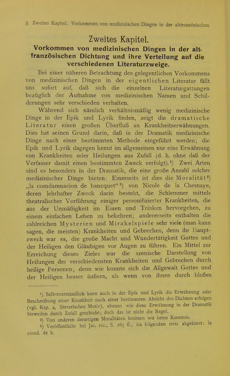 Zweites Kapitel. Vorkommen von medizinischen Dingen in der alt- französischen Dichtung und ihre Verteilung auf die verschiedenen Literaturzweige. Bei einer näheren Betrachtung des gelegentlichen Vorkommens von medizinischen Dingen in der eigentlichen Literatur fällt uns sofort auf, daß sich die einzelnen Literaturgattungen bezüglich der Aufnahme von medizinischen Namen und Schil- derungen sehr verschieden verhalten. Während sich nämlich verhältnismäßig wenig medizinische Dinge in der Epik und Lyrik finden, zeigt die dramatische Literatur einen großen Überfluß an Krankheitserwähnungen. Dies hat seinen Grund darin, daß in der Dramatik medizinische Dinge nach einer bestimmten Methode eingeführt werden; die Epik und Lyrik dagegen kennt im allgemeinen nur eine Erwähnung von Krankheiten oder Heilungen aus Zufall (d. h. ohne daß der Verfasser damit einen bestimmten Zweck verfolgt).^) Zwei Arten sind es besonders in der Dramatik, die eine große Anzahl solcher medizinischer Dinge bieten: Einerseits ist dies die Moralität^) ,,la comdamnacion de bancquet ^) von Nicole de la Chesnaye, deren lehrhafter Zweck darin besteht, die Schlemmer mittels theatralischer Vorführung einiger personifizierter Krankheiten, die aus der Unmäßigkeit im Essen und Trinken hervorgehen, zu einem einfachen Leben zu bekehren; andererseits enthalten die zahlreichen Mysterien und Mirakelspiele sehr viele (man kann sagen, die meisten) Krankheiten und Gebrechen, denn ihr Haupt- zweck war es, die große Macht und Wundertätigkeit Gottes und der Heiligen den Gläubigen vor Augen zu führen. Ein Mittel zur Erreichung dieses Zieles war die szenische Darstellung von Heilungen der verschiedensten Krankheiten und Gebrechen durch heilige Personen; denn wie konnte sich die Allgewalt Gottes und der Heiligen besser äußern, als wenn von ihnen durch bloßes 1) Selbstverständlich kann auch in der Epik und Lyrik die Erwähnung oder Beschreibung einer Krankheit nach einer bestimmten Absicht des Dichters erfolgen (vgl. Kap. 4, literarisches Motiv), ebenso wie diese Erwähnung in der Dramatik bisweilen durch Zufall geschieht; doch das ist nicht die Regel. 2) Von anderen derartigen Moralitäten besitzen wir keine Kenntnis. 3) Veröffentlicht bei Jac. rec, S. 265 ff.; im folgenden stets abgekürzt: la comd. de b.