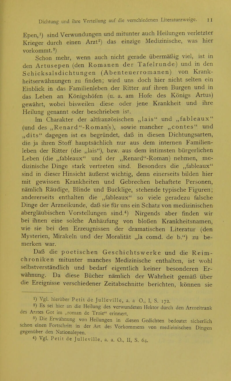 Epen, 1) sind Verwundungen und mitunter auch Heilungen verletzter Krieger durch einen Arzt^) das einzige Medizinische, was hier vorkommt.') Schon mehr, wenn auch nicht gerade übermäßig viel, ist in den Artusepen (den Romanen der Tafelrunde) und in den Schicksalsdichtungen (Abenteuerromanen) von Krank- heitserwähnungen zu finden; wird uns doch hier nicht selten ein Einblick in das Familienleben der Ritter auf ihren Burgen und in das Leben an Königshöfen (u. a. am Hofe des Königs Artus) gewährt, wobei bisweilen diese oder jene Krankheit und ihre Heilung genannt oder beschrieben ist. Im Charakter der altfranzösischen „lais und „fableaux (und des „Renard-Romans), sowie mancher „contes und „dits dagegen ist es begründet, daß in diesen Dichtungsarten, die ja ihren Stoff hauptsächlich nur aus dem internen Familien- leben der Ritter (die „lais), bzw. aus dem intimsten bürgerlichen Leben (die ,,fableaux und der „Renard-Roman) nehmen, me- dizinische Dinge stark vertreten sind. Besonders die ,,fableaux sind in dieser Hinsicht äußerst wichtig, denn einerseits bilden hier mit gewissen Krankheiten und Gebrechen behaftete Personen, nämlich Räudige, Blinde und Bucklige, stehende typische Figuren; andererseits enthalten die ,,fableaux so viele geradezu falsche Dinge der Arzneikunde, daß sie für uns ein Schatz von medizinischen abergläubischen Vorstellungen sind.*) Nirgends aber finden wir bei ihnen eine solche Anhäufung von bloßen Krankheitsnamen, wie sie bei den Erzeugnissen der dramatischen Literatur (den Mysterien, Mirakeln und der Moralität „la comd. de b.) zu be- merken war. Daß die poetischen Geschichtswerke und die Reim- chroniken mitunter manches Medizinische enthalten, ist wohl selbstverständlich und bedarf eigentlich keiner besonderen Er- wähnung. Da diese Bücher nämlich der Wahrheit gemäß über die Ereignisse verschiedener Zeitabschnitte berichten, können sie 1) Vgl. liierüber Petit de Julleville, a. a O., I, S. 172. 2) Es sei hier an die Heilung des verwundeten Hektor durch den Arzneitrank des Arztes Got im „roman de Troie erinnert. 3) Die Erwähnung von Heilungen in diesen Gedichten bedeutet sicherlich schon einen Fortschritt in der Art des Vorkommens von medizinischen Dingen gegenüber den Nationalepen. 4) Vgl. Petit de Julleville, a. a. O., II, S. 64.