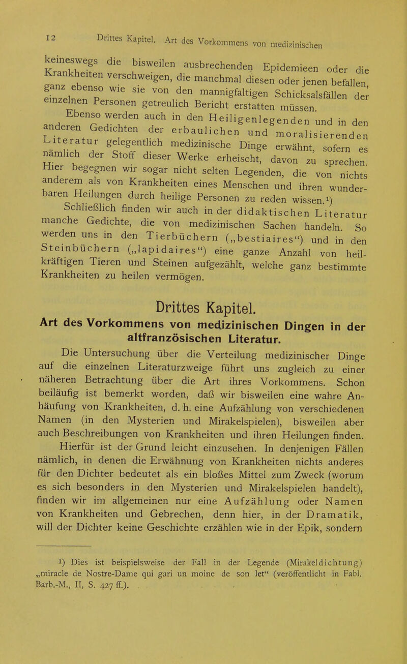 kIXT ausbrechenden Epidemieen oder die Krankheiten verschweigen, die manchmal diesen oder jenen befallet 'nTelnerP mannigfaltigen Schicksalsfällen d^; einzelnen Personen getreulich Bericht erstatten müssen andefenTJ';;^ ^^^^^Heiligenlegenden und in den anderen Gedichten der erbaulichen und moralisierenden Literatur gelegentlich medizinische Dinge erwähnt sofern es namlich der Stoff dieser Werke erheisch' davon z^ spähen Hier begegnen wir sogar nicht selten Legenden, die von nichts anderem als von Krankheiten eines Menschen und ihren wunder- baren Heilungen durch heilige Personen zu reden wissen i) Schließlich finden wir auch in der didaktischen Literatur manche Gedichte, die von medizinischen Sachen handeln So werden uns in den Tierbüchern („bestiaires) und in den Steinbuchern („lapidaires) eine ganze Anzahl von heil- kräftigen Tieren und Steinen aufgezählt, welche ganz bestimmte Krankheiten zu heilen vermögen. Drittes Kapitel. Art des Vorkommens von medizinischen Dingen in der altfranzösischen Literatur. Die Untersuchung über die Verteilung medizinischer Dinge auf die einzelnen Literaturzweige führt uns zugleich zu einer näheren Betrachtung über die Art ihres Vorkommens. Schon beiläufig ist bemerkt worden, daß wir bisweilen eine wahre An- häufung von Krankheiten, d. h. eine Aufzählung von verschiedenen Namen (in den Mysterien und Mirakelspielen), bisweilen aber auch Beschreibungen von Krankheiten und ihren Heilungen finden. Hierfür ist der Grund leicht einzusehen. In denjenigen Fällen nämlich, in denen die Erwähnung von Krankheiten nichts anderes für den Dichter bedeutet als ein bloßes Mittel zum Zweck (worum es sich besonders in den Mysterien und Mirakelspielen handelt), finden wir im allgemeinen nur eine Aufzählung oder Namen von Krankheiten und Gebrechen, denn hier, in der Dramatik, will der Dichter keine Geschichte erzählen wie in der Epik, sondern 1) Dies ist beispielsweise der Fall in der Legende (Mirakel dichtung) „miracle de Nostre-Dame qui gari un moine de son let (veröffentlicht in Fabl. Barb.-M., II, S. 42,7 ff.). .