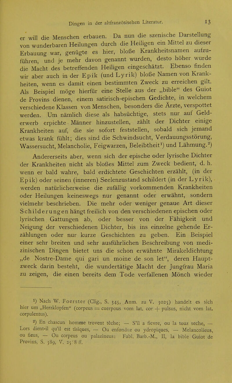 er will die Menschen erbauen. Da nun die szenische Darstellung von wunderbaren Heilungen durch die Heiligen ein Mittel zu dieser Erbauung war, genügte es hier, bloße Krankheitsnamen aufzu- führen, und je mehr davon genannt wurden, desto höher wurde die Macht des betreffenden Heiligen eingeschätzt. Ebenso finden wir aber auch in der Epik (und Lyrik) bloße Namen von Krank- heiten, wenn es damit einen bestimmten Zweck zu erreichen gilt. Als Beispiel möge hierfür eine Stelle aus der „bible des Guiot de Provins dienen, einem satirisch-epischen Gedichte, in welchem verschiedene Klassen von Menschen, besonders die Ärzte, verspottet werden. Um nämlich diese als habsüchtige, stets nur auf Geld- erwerb erpichte Männer hinzustellen, zählt der Dichter einige Krankheiten auf, die sie sofort feststellen, sobald sich jemand etwas krank fühlt; dies sind die Schwindsucht, Verdauungsstörung, Wassersucht, Melancholie, Feigwarzen, Beleibtheit und Lähmung, Andererseits aber, wenn sich der epische oder lyrische Dichter der Krankheiten nicht als bloßes Mittel zum Zweck bedient, d. h. wenn er bald wahre, bald erdichtete Geschichten erzählt, (in der Epik) oder seinen (inneren) Seelenzustand schildert (in der Lyrik), werden natürlicherweise die zufällig vorkommenden Krankheiten oder Heilungen keineswegs nur genannt oder erwähnt, sondern vielmehr beschrieben. Die mehr oder weniger genaue Art dieser Schilderungen hängt freilich von den verschiedenen epischen oder lyrischen Gattungen ab, oder besser von der Fähigkeit und Neigung der verschiedenen Dichter, bis ins einzelne gehende Er- zählungen oder nur kurze Geschichten zu geben. Ein Beispiel einer sehr breiten und sehr ausführlichen Beschreibung von medi- zinischen Dingen bietet uns die schon erwähnte Mirakeldichtung „de Nostre-Dame qui gari un moine de son let, deren Haupt- zweck darin besteht, die wundertätige Macht der Jungfrau Maria zu zeigen, die einen bereits dem Tode verfallenen Mönch wieder 1) Nach W. Foerster (Clig., S. 345, Anm, zu V. 3025) handelt es sich hier um „Herzklopfen (corpeus = cuerpous vom lat. cor -f pulsus, nicht vom lat. corpulentus). 2) En chascun hemme trovent teche; — S'il a fievre, ou la touz seche, — Lors dient-il qu'il est tisiques, — Ou enfonduz ou ydropiques, — Melancolieus, ou fieus, — Ou corpeus ou palazineus: Fabl. Barb.-M., II, la bible Guiot de Provins, S. 389, V. 25-8 ff.