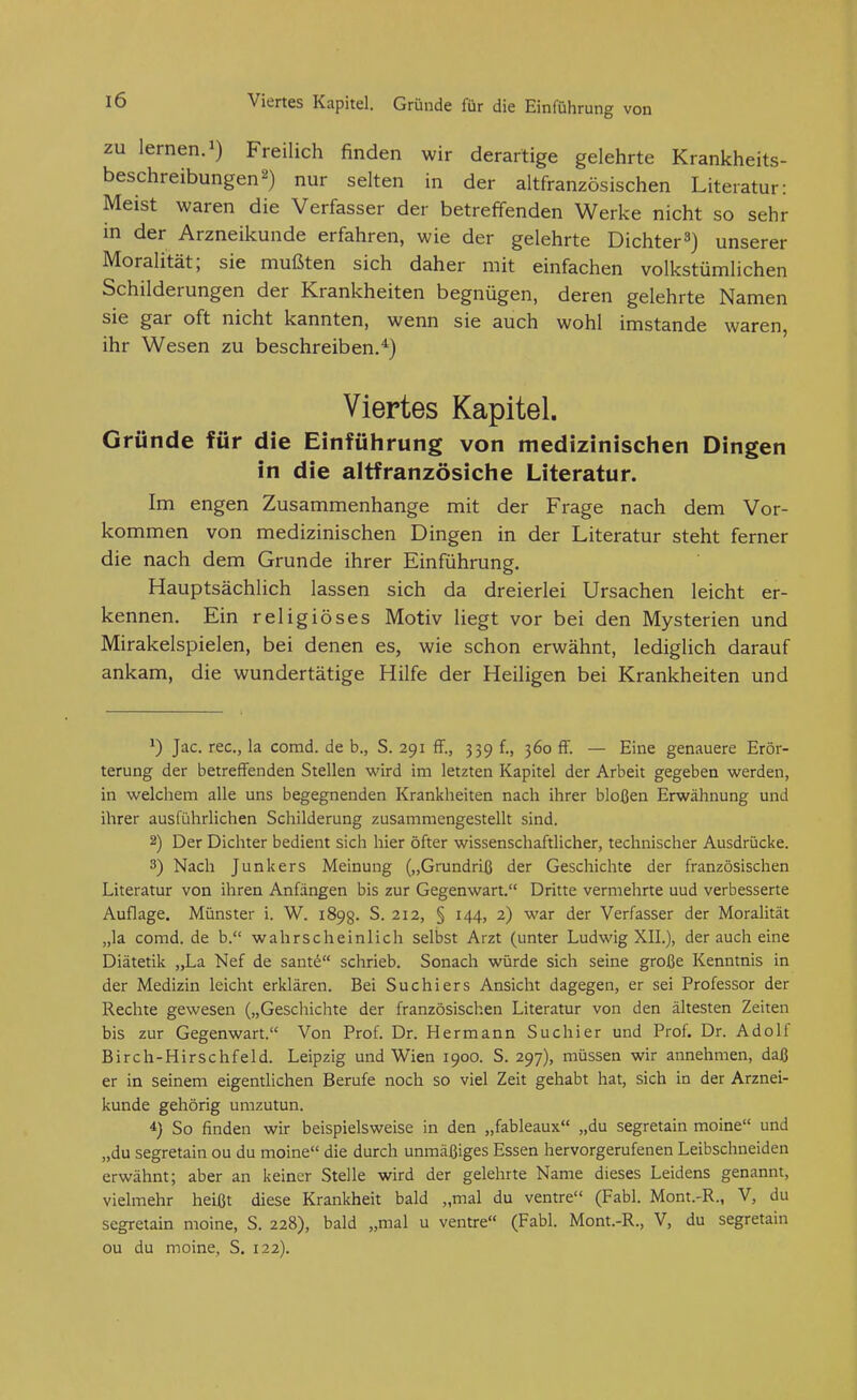 Viertes Kapitel. Gründe für die Einführung von ZU lernen. 1) Freilich finden wir derartige gelehrte Krankheits- beschreibungen 2) nur selten in der altfranzösischen Literatur: Meist waren die Verfasser der betreffenden Werke nicht so sehr in der Arzneikunde erfahren, wie der gelehrte Dichterunserer Moralität; sie mußten sich daher mit einfachen volkstümlichen Schilderungen der Krankheiten begnügen, deren gelehrte Namen sie gar oft nicht kannten, wenn sie auch wohl imstande waren, ihr Wesen zu beschreiben.*) Viertes Kapitel. Gründe für die Einführung von medizinischen Dingen in die altfranzösiche Literatur. Im engen Zusammenhange mit der Frage nach dem Vor- kommen von medizinischen Dingen in der Literatur steht ferner die nach dem Grunde ihrer Einführung. Hauptsächlich lassen sich da dreierlei Ursachen leicht er- kennen. Ein religiöses Motiv liegt vor bei den Mysterien und Mirakelspielen, bei denen es, wie schon erwähnt, lediglich darauf ankam, die wundertätige Hilfe der Heiligen bei Krankheiten und 1) Jac. rec, la corad. de b., S. 291 ff., 339 f., 360 ff. — Eine genauere Erör- terung der betreffenden Stellen wird im letzten Kapitel der Arbeit gegeben werden, in welchem alle uns begegnenden Krankheiten nach ihrer bloßen Erwähnung und ihrer ausführlichen Schilderung zusammengestellt sind. 2) Der Dichter bedient sich hier öfter wissenschaftlicher, technischer Ausdrücke. 3) Nach Junkers Meinung („Grundriß der Geschichte der französischen Literatur von ihren Anfängen bis zur Gegenwart. Dritte vermehrte uud verbesserte Auflage. Münster i. W. 1898. S. 212, § 144, 2) war der Verfasser der Moralität „la comd. de b. wahrscheinlich selbst Arzt (unter Ludwig XIL), der auch eine Diätetik „La Nef de sant^ schrieb. Sonach würde sich seine große Kenntnis in der Medizin leicht erklären. Bei Suchiers Ansicht dagegen, er sei Professor der Rechte gewesen („Geschichte der französischen Literatur von den ältesten Zeiten bis zur Gegenwart. Von Prof. Dr. Hermann Suchier und Prof. Dr. Adolf Birch-Hirschfeld. Leipzig und Wien 1900. S. 297), müssen wir annehmen, daß er in seinem eigentlichen Berufe noch so viel Zeit gehabt hat, sich in der Arznei- kunde gehörig umzutun. 4} So finden wir beispielsweise in den „fableaux „du segretain moine und „du segretain ou du moine die durch unmäßiges Essen hervorgerufenen Leibschneiden erwähnt; aber an keiner Stelle wird der gelehrte Name dieses Leidens genannt, vielmehr heißt diese Krankheit bald „mal du ventre (Fabl. Mont.-R., V, du segretain moine, S. 228), bald „mal u ventre (Fabl. Mont.-R., V, du segretain ou du moine, S. 122). A