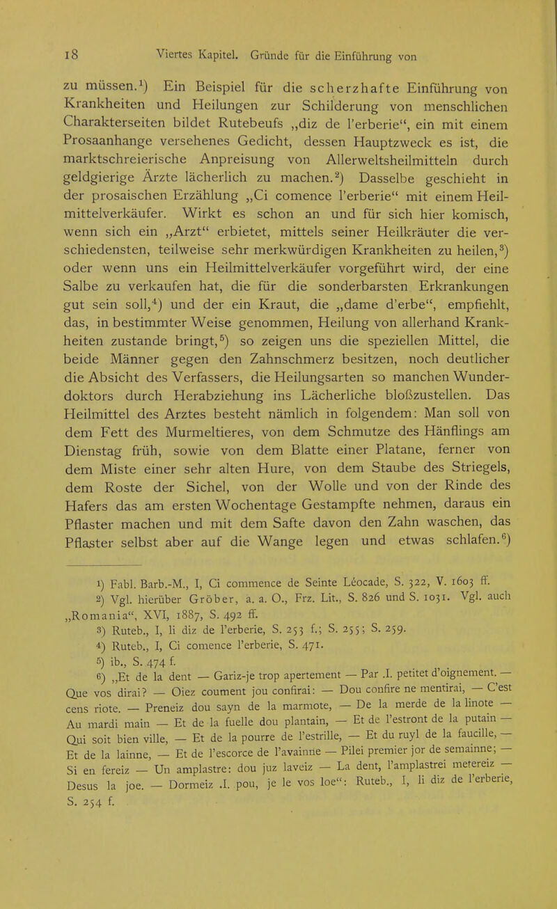 ZU müssen.1) Ein Beispiel für die scherzhafte Einführung von Krankheiten und Heilungen zur Schilderung von menschlichen Charakterseiten bildet Rutebeufs „diz de l'erberie, ein mit einem Prosaanhange versehenes Gedicht, dessen Hauptzweck es ist, die marktschreierische Anpreisung von Allerweltsheilmitteln durch geldgierige Ärzte lächerlich zu machen.^) Dasselbe geschieht in der prosaischen Erzählung „Ci comence l'erberie mit einem Heil- mittelverkäufer. Wirkt es schon an und für sich hier komisch, wenn sich ein „Arzt erbietet, mittels seiner Heilkräuter die ver- schiedensten, teilweise sehr merkwürdigen Krankheiten zu heilen,^) oder wenn uns ein Heilmittelverkäufer vorgeführt wird, der eine Salbe zu verkaufen hat, die für die sonderbarsten Erkrankungen gut sein soll/) und der ein Kraut, die „dame d'erbe, empfiehlt, das, in bestimmter Weise genommen, Heilung von allerhand Krank- heiten zustande bringt,^) so zeigen uns die speziellen Mittel, die beide Männer gegen den Zahnschmerz besitzen, noch deutlicher die Absicht des Verfassers, die Heilungsarten so manchen Wunder- doktors durch Herabziehung ins Lächerliche bloßzustellen. Das Heilmittel des Arztes besteht nämlich in folgendem: Man soll von dem Fett des Murmeltieres, von dem Schmutze des Hänflings am Dienstag früh, sowie von dem Blatte einer Platane, ferner von dem Miste einer sehr alten Hure, von dem Staube des Striegels, dem Roste der Sichel, von der Wolle und von der Rinde des Hafers das am ersten Wochentage Gestampfte nehmen, daraus ein Pflaster machen und mit dem Safte davon den Zahn waschen, das Pflaster selbst aber auf die Wange legen und etwas schlafen.'') 1) Fabl. Barb.-M., I, Ci commence de Seinte Leocade, S. 322, V. 1603 ff. 2) Vgl. hierüber Gröber, a. a. O., Frz. Lit., S. 826 und S. 1031. Vgl. auch „Romania, XVI, 1887, S. 492 ff. 3) Ruteb., I, n diz de l'erberie, S. 253 f.; S. 255; S. 259. 4) Ruteb., I, Ci comence l'erberie, S. 471. 5) ib., S. 474 f. 6) „Et de la dem — Gariz-je trop apertement — Par .1. petitet d oignement. — Que vos dirai? — Oiez coument jou confirai: — Dou confire ne mentirai, — C'est cens riete. — Preneiz dou sayn de la marmote, — De la merde de la linote — Au mardi main - Et de la fuelle dou plantain, - Et de l'estront de la putain - aui soit bien viUe, - Et de la pourre de l'estrille, - Et du ruyl de la faucille, - Et de la lainne, - Et de l'escorce de l'avainne — Pilei premier jor de seraainne; - Si en fereiz - Un amplastre: dou juz laveiz - La dent, l'amplastrei mefereiz - Desus la joe. - Dormeiz .1. pou, je le vos loe: Ruteb., I, Ii diz de l'erberie, S. 254 f.