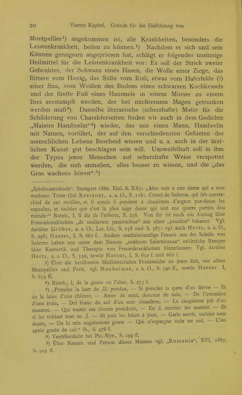 Montpellier') angekommen ist, alle Krankheiten, besonders die Leistenkrankheit, heilen zu können.^) Nachdem er sich und sein Können genugsam angepriesen hat, schlägt er folgendes unsinnige Heilmittel für die Leistenkrankheit vor: Es soll der Strick zweier Gehenkter, der Schwanz eines Hasen, die Wolle einer Ziege, das Bittere vom Honig, das Süße vom Ruß, etwas vom Haferfelde (?) einer Sau, vom Weißen des Bodens eines schwarzen Kochkessels und der fünfte Fuß eines Hammels in einem Mörser zu einem Brei zerstampft werden, der bei nüchternem Magen getrunken werden muß^). Dasselbe literarische (scherzhafte) Motiv für die Schilderung von Charakterseiten finden wir auch in dem Gedichte ,,Maistre Hambrelin*) wieder, das uns einen Mann, Hambrelin mit Namen, vorführt, der auf den verschiedensten Gebieten des menschlichen Lebens Bescheid wissen und u. a. auch in der ärzt- lichen Kunst gut beschlagen sein will. Unzweifelhaft soll in ihm der Typus jener Menschen auf scherzhafte Weise verspottet werden, die sich anmaßen, alles besser zu wissen, und die „das Gras wachsen hören.-'') „Spielmannsbuch. Stuttgart 1886. Einl. S. XX): „Ainz suis ä une dame qui a non madame Trote (bei Kressner, a. a. O., S. 118: Grote) de Salerne, qui fait cuevre- chief de ces oreilles, et Ii sorciz Ii pendent i chaainnes d'argent par-desus les espaules; et sachiez que c'est la plus sage dame qui soit enz quatre parties dou raonde: Ruteb., I, Ii diz de l'erberie, S. 256. Von ihr ist noch ein Auszug über Frauenkrankheiten „de mulierum passionibus aus einer „practica bekannt. Vgl. darüber Gröber, a. a. O., Lat. Lit., S. 258 und S. 387; vgl. auch Hertz, a. a. O., S. 298; Haeser, I, S. 662 f. Andere medizinkundige Frauen aus der Schule von Salerno haben uns unter dem Namen „mulieres Salemitanae zahlreiche Rezepte über Kosmetik und Therapie von Frauenkrankheiten hinterlassen: Vgl. darüber Hertz, a. a. O., S. 340, sowie Haeser, I, S. 650 f. und 662 f. 1) Über die berühmten Medizinschulen Frankreichs zu jener Zeit, vor allem Montpellier und Paris, vgl. Manheinier, a. a. O., S. 590 ff., sowie Haeser I, S. 654 ff. 2) Ruteb., I, de la goute en l'aine, S. 475 f. 3) „Prendez la hart de .II. penduz, — Si prendez la queu d'un lifevre — Et de la laine d'une chievre, — Amer de miel, douceur de suie, — De l'avesniere d'une truie, — Del blanc du cul d'un noir chaudron, — Le cinquisme pi6 d'un mouton — Qui toutes ces choses prendroit, — En .1. mortier les metroit - Et si les triblast tout en .1. - Et puis les b«^ust ä j6un, - Garis seroit, sachiez sanz . doute, — De la trös angoisseuse goute - Qßi n'espargne nule ne nul, - C'on apele goute de cul. ib., S. 476 f. 4) Veröffentlicht bei Pic.-Nyr., S. 199 ff. 5) Über Namen und Person dieses Mannes vgl. „Romania, XVI, 1887, S. 503 ff.