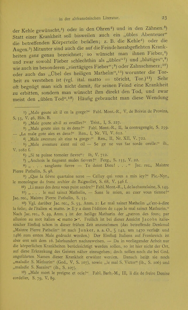 der Kehle gewünscht,!) oder in den Ohren2) und in den Zähnen.^) Statt einer Krankheit soll bisweilen auch ein „übles Abenteuer die betreffenden Körperteile befallen; z. B. die Kehle-^) oder die Augen. 5) Mitunter sind auch die auf die Feinde herabgeflehten Krank- heiten ganz genau bezeichnet; so wünscht man ihnen Fieber,6) und zwar sowohl Fieber schlechthin als „übles^) und „blutiges,») wie auch im besonderen „viertägiges Fieber ;9j oder Zahnschmerz oder auch das „Übel des heiligen Mathelin,^!) worunter die Tor- heit zu verstehen ist (vgl. ital. matto = töricht, Tor.y^) Sehr oft begnügt man sich nicht damit, für seinen Feind eine Krankheit zu erbitten, sondern man wünscht ihm direkt den Tod, und zwar meist den „üblen Tod''.^^) Häufig gebraucht man diese Wendung 1) „Male goute ait 11 en la gorge!« Fabl. Mont.-R., V, de Boivin de Provins, S. 53, V. 46, Hds. B. 2) „Male goute ait-il as oroilles! Trist., I, S. 227. 3) „Male goute aies tu hs denz! Fabl. Mont.-R., II, la contregengle, S. 259. — „La male gote aies es denz! Ren,, I, Nr. VI, V. 612. ' 4) „Male aventure ait einz ta gorge: Ren., II, Nr. XII, V. 722. 5) „Male aventure aient rai oil — Se ge ne vus faz sorde oreile: ib., V. 1082 f. 6) „Si te puisse tomoier fievre: ib, V. 712. ^) „Ancliois le tiegnent males fievres! Ferg., S. 153, V. 22. 8) „ . . . sanglante fievre — Te doint Dieu! ... Jac. rec, Maistre Pierre Pathelin, S. 98. 9) „Que la fievre quartaine serre — Celluy qui vous a mis icy! Pic.-Nyr., le monologue du franc archier de Baignollet, S. 68, V. 346 f. 10) „Li maus des denz vous puist aerdrel Fabl. Mont.-R., I, delachastelaine, S. 143. 11) „ . . . le mal sainct Mathelin, —■ Sans le mien, au euer vous tienne! Jac. rec, Maistre Pierre Pathelin, S. 53. 12) Vgl. darüber Jac. rec, S. 53, Anm. 2: Le mal sainct Mathelin „c'est-ä-dire la folie; de l'italien < matto. > Ily a dans l'^dition de 1490 le mal sainct Mathurin. Nach Jac. rec, S. 49, Anm. 3 ist der heilige Mathurin der „patron des fous; par allusion au mot italien < matto >. Freilich ist bei dieser Ansicht Jacobs italie- nischer Einfluß schon in dieser frühen Zeit anzunehmen (das betreffende Denkmal „Maistre Pierre Pathelin ist nach Junker, a. a. O., § 142, um 1470 verfaßt und i486 zum ersten Male gedruckt worden.) Der Einfluß Italiens auf Frankreich ist aber erst seit dem 16. Jahrhundert nachzuweisen. — Da in vorliegender Arbeit nur die körperlichen Krankheiten berücksichtigt werden sollen, so ist hier nicht der Ort, auf diese Erkrankung des Geistes näher einzugehen; doch sollen noch die bei God. angeführten Namen dieser Krankheit erwähnt werden. Danach heißt sie noch „maladie S. Mathurin (God., V, S. 107), sowie „le mal S. Victor (ib., S. 106) und „maladie S. Nazaire (ib., S. 107). 13) „Male mort le preigne et ocie! Fabl. Barb.-M., III, Ii diz de freire Denise cordelier, S. 79, V. 89.