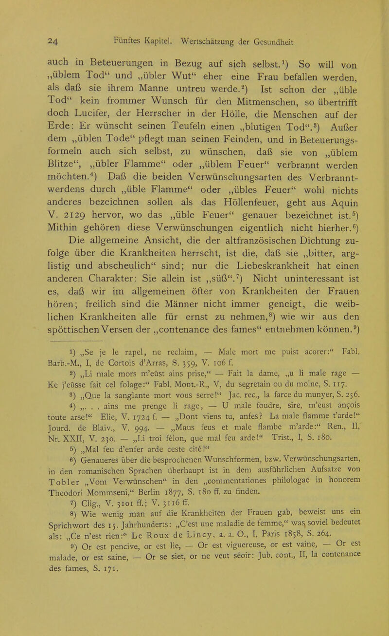 auch in Beteuerungen in Bezug auf sich selbst, So will von „üblem Tod und „übler Wut eher eine Frau befallen werden, als daß sie ihrem Manne untreu werde. 2) Ist schon der „üble Tod kein frommer Wunsch für den Mitmenschen, so übertrifft doch Lucifer, der Herrscher in der Hölle, die Menschen auf der Erde: Er wünscht seinen Teufeln einen „blutigen Tod.3) Außer dem ,,üblen Tode pflegt man seinen Feinden, und in Beteuerungs- formeln auch sich selbst, zu wünschen, daß sie von „üblem Blitze, „übler Flamme oder ,,üblem Feuer verbrannt werden möchten.'^) Daß die beiden Verwünschungsarten des Verbrannt- werdens durch „üble Flamme oder „übles Feuer wohl nichts anderes bezeichnen sollen als das Höllenfeuer, geht aus Aquin V. 2129 hervor, wo das „üble Feuer genauer bezeichnet ist.^) Mithin gehören diese Verwünschungen eigentlich nicht hierher.^) Die allgemeine Ansicht, die der altfranzösischen Dichtung zu- folge über die Krankheiten herrscht, ist die, daß sie ,.bitter, arg- listig und abscheulich sind; nur die Liebeskrankheit hat einen anderen Charakter: Sie allein ist ,,süß.^) Nicht uninteressant ist es, daß wir im allgemeinen öfter von Krankheiten der Frauen hören; freilich sind die Männer nicht immer geneigt, die weib- lichen Krankheiten alle für ernst zu nehmen,^) wie wir aus den spöttischen Versen der „contenance des fames entnehmen können.^) 1) „Se je le rapel, ne reclaim, — Male mort me puist acorer: Fabl. Barb.-M., I, de Cortois d'Arras, S. 359, V. 106 f. 2) „Li male mors m'eüst ains prise, — Fait la dame, „u Ii male rage — Ke j'eüsse fait cel folage: Fabl. Mont.-R., V, du segretain ou du moine, S. 117. 3) „Q.ue la sanglante mort vous serre! Jac. rec, la farce du munyer, S. 256. 4) „. . . ains me prenge Ii rage, — U male foudre, sire, m'eust an^ois toute arse! Elie, V. 1724 f. — „Dont viens tu, anfes? La male flamme t'arde! Jourd. de Blaiv., V. 994. — „Maus feus et male flambe m'arde: Ren., II, Nr. XXII, V. 230. — „Li troi f^on, que mal feu ardel Trist., I, S. 180. 5) „Mal feu d'enfer arde ceste cit^! 6) Genaueres über die besprochenen Wunschformen, bzw. Verwünschungsarten, in den romanischen Sprachen überhaupt ist in dem ausführlichen Aufsatze von Tob 1er „Vom Verwünschen in den „commentationes philologae in honorem Theodor! Mommseni, Berlin 1877, S. 180 flF. zu finden. 7) Clig., V. 3101 fT.'; V. 3116 ff. 8) Wie wenig man auf die Krankheiten der Frauen gab, beweist uns ein Sprichwort des 15. Jahrhunderts: „C'est une raaladie de femme, wasi soviel bedeutet als: „Ce n'est rien: Le Roux de Lincy, a. a. O., I, Paris 1858, S. 264. 9) Or est pencive, or est lie, — Or est viguereuse, or est vaine, — Or est malade, or est saine, — Or se siet, or ne veut s^oir: Jub. cont., II, la contenance des fames, S. 171.