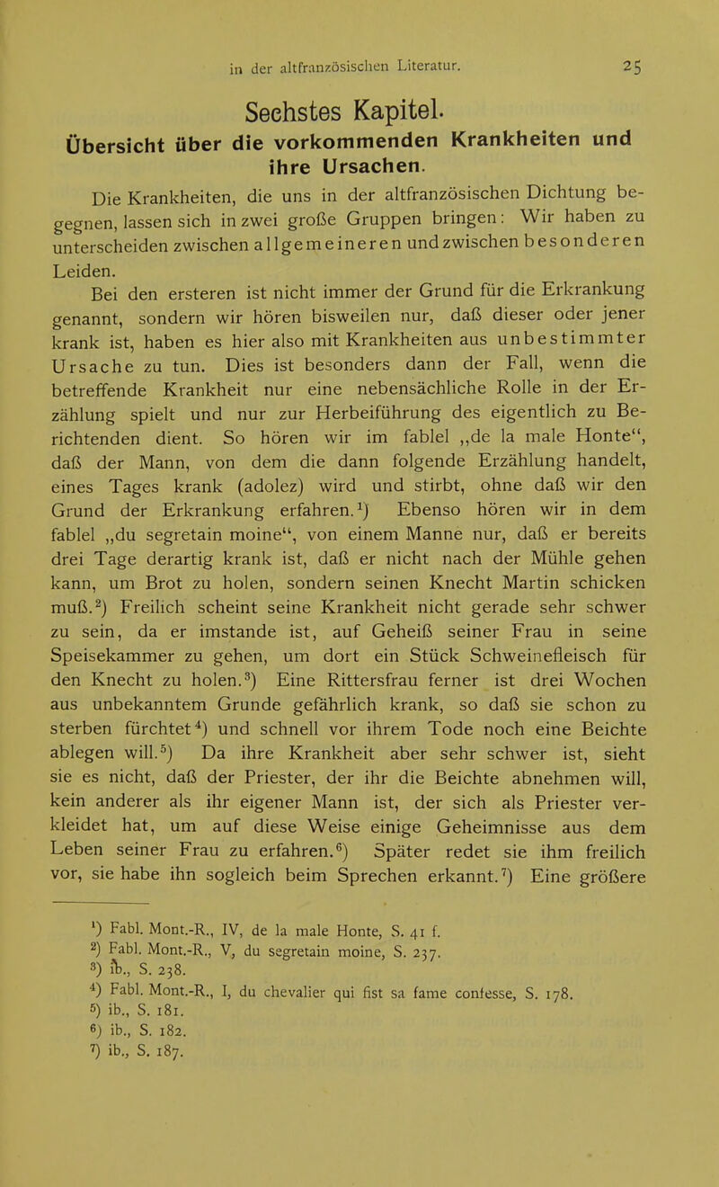 Sechstes Kapitel. Übersicht über die vorkommenden Krankheiten und ihre Ursachen. Die Krankheiten, die uns in der altfranzösischen Dichtung be- gegnen, lassen sich in zwei große Gruppen bringen: Wir haben zu unterscheiden zwischen allgemeineren und zwischen besonderen Leiden. Bei den ersteren ist nicht immer der Grund für die Erkrankung genannt, sondern wir hören bisweilen nur, daß dieser oder jener krank ist, haben es hier also mit Krankheiten aus unbestimmter Ursache zu tun. Dies ist besonders dann der Fall, wenn die betreffende Krankheit nur eine nebensächliche Rolle in der Er- zählung spielt und nur zur Herbeiführung des eigentlich zu Be- richtenden dient. So hören wir im fablel ,,de la male Honte, daß der Mann, von dem die dann folgende Erzählung handelt, eines Tages krank (adolez) wird und stirbt, ohne daß wir den Grund der Erkrankung erfahren.^) Ebenso hören wir in dem fablel „du segretain moine, von einem Manne nur, daß er bereits drei Tage derartig krank ist, daß er nicht nach der Mühle gehen kann, um Brot zu holen, sondern seinen Knecht Martin schicken muß.^) Freilich scheint seine Krankheit nicht gerade sehr schwer zu sein, da er imstande ist, auf Geheiß seiner Frau in seine Speisekammer zu gehen, um dort ein Stück Schweinefleisch für den Knecht zu holen.^) Eine Rittersfrau ferner ist drei Wochen aus unbekanntem Grunde gefährlich krank, so daß sie schon zu sterben fürchtet*) und schnell vor ihrem Tode noch eine Beichte ablegen will.^) Da ihre Krankheit aber sehr schwer ist, sieht sie es nicht, daß der Priester, der ihr die Beichte abnehmen will, kein anderer als ihr eigener Mann ist, der sich als Priester ver- kleidet hat, um auf diese Weise einige Geheimnisse aus dem Leben seiner Frau zu erfahren.^) Später redet sie ihm freilich vor, sie habe ihn sogleich beim Sprechen erkannt.') Eine größere ») Fabl. MoDt.-R., IV, de la male Honte, S. 41 f. 2) Fabl. Mont,-R., V, du segretain moine, S. 237. 8) iV, S. 238. Fabl. Mont.-R., I, du Chevalier qui fist sa fame confesse, S. 178. 5) ib., S. 181. 6) ib., S. 182. ^) ib., S. 187.