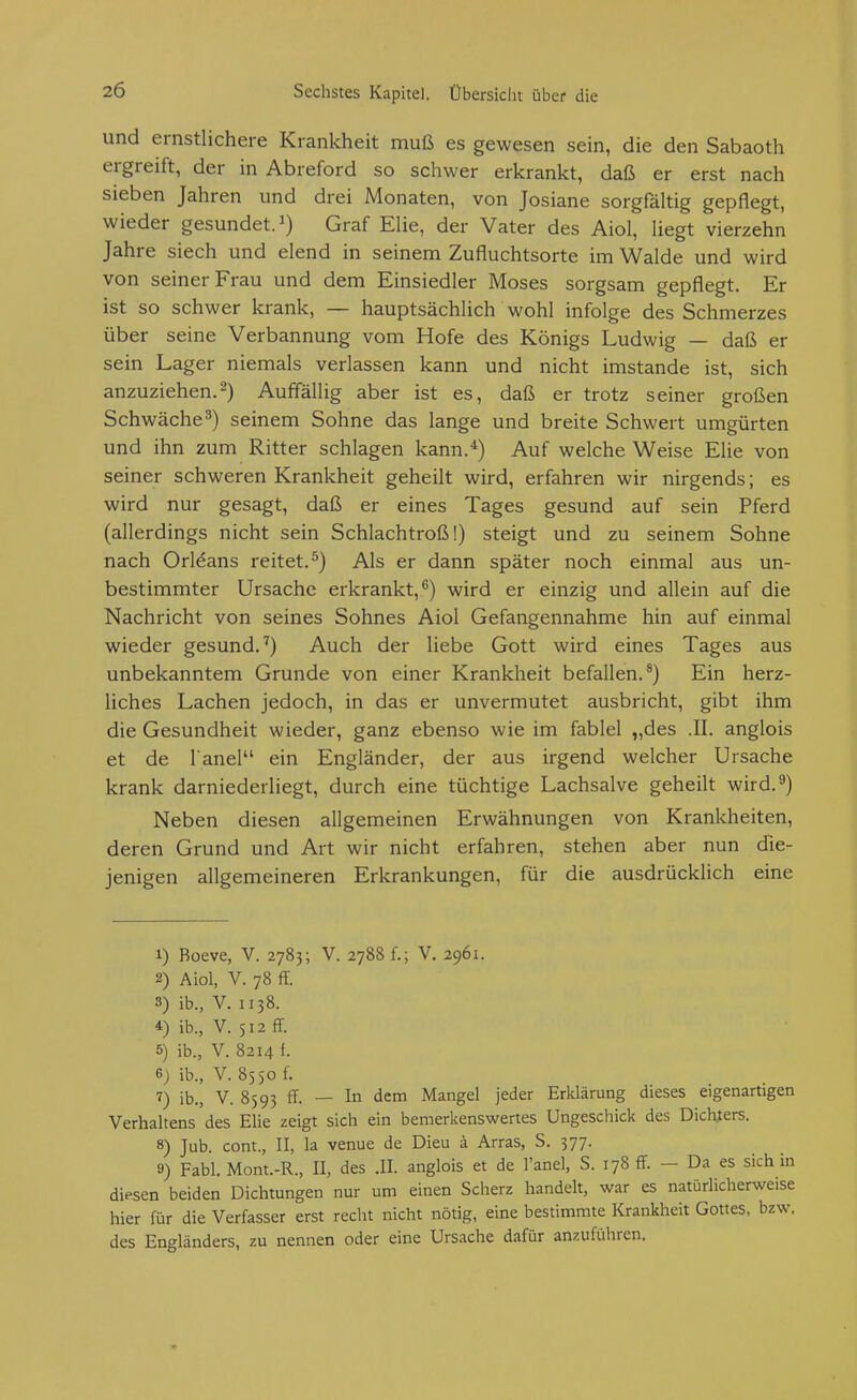 und ernstlichere Krankheit muß es gewesen sein, die den Sabaoth ergreift, der in Abreford so schwer erkrankt, daß er erst nach sieben Jahren und drei Monaten, von Josiane sorgfältig gepflegt, wieder gesundet, i) Graf Elie, der Vater des Aiol, liegt vierzehn Jahre siech und elend in seinem Zufluchtsorte im Walde und wird von seiner Frau und dem Einsiedler Moses sorgsam gepflegt. Er ist so schwer krank, — hauptsächlich wohl infolge des Schmerzes über seine Verbannung vom Hofe des Königs Ludwig daß er sein Lager niemals verlassen kann und nicht imstande ist, sich anzuziehen.2) Auffällig aber ist es, daß er trotz seiner großen Schwäche^) seinem Sohne das lange und breite Schwert umgürten und ihn zum Ritter schlagen kann.*) Auf welche Weise Elie von seiner schweren Krankheit geheilt wird, erfahren wir nirgends; es wird nur gesagt, daß er eines Tages gesund auf sein Pferd (allerdings nicht sein Schlachtroß!) steigt und zu seinem Sohne nach Orleans reitet.^) Als er dann später noch einmal aus un- bestimmter Ursache erkrankt,^) wird er einzig und allein auf die Nachricht von seines Sohnes Aiol Gefangennahme hin auf einmal wieder gesund.^) Auch der liebe Gott wird eines Tages aus unbekanntem Grunde von einer Krankheit befallen.®) Ein herz- liches Lachen jedoch, in das er unvermutet ausbricht, gibt ihm die Gesundheit wieder, ganz ebenso wie im fablel „des .II. anglois et de l'anel ein Engländer, der aus irgend welcher Ursache krank darniederliegt, durch eine tüchtige Lachsalve geheilt wird. 3) Neben diesen allgemeinen Erwähnungen von Krankheiten, deren Grund und Art wir nicht erfahren, stehen aber nun die- jenigen allgemeineren Erkrankungen, für die ausdrücklich eine 1) Boeve, V. 2783; V. 2788 f.; V. 2961. 2) Aiol, V. 78 ff. 3) ib., V. II38. 4) ib., V. 512 ff. 5) ib., V. 8214 f. 6) ib., V. 8550 f. 7) ib., V. 8593 ff. — In dem Mangel jeder Erklärung dieses eigenartigen Verhaltens des Elie zeigt sich ein bemerkenswertes Ungeschick des Dichters. 8) Jub. com., II, la venue de Dieu ä Arras, S. 377. 9) Fabl. Mont.-R., II, des .II. anglois et de l'anel, S. 178 ff - Da es sichln diesen beiden Dichtungen nur um einen Scherz handelt, war es natürlicherweise hier für die Verfasser erst recht nicht nötig, eine bestimmte Krankheit Gottes, bzw. des Engländers, zu nennen oder eine Ursache dafür anzuführen.