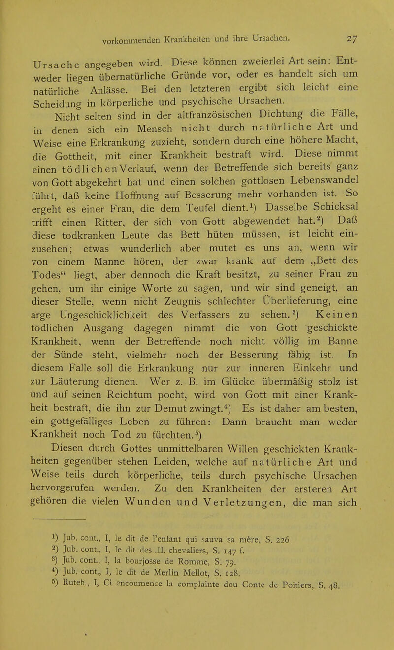 Ursache angegeben wird. Diese können zweierlei Art sein: Ent- weder liegen übernatürliche Gründe vor, oder es handelt sich um natürliche Anlässe. Bei den letzteren ergibt sich leicht eine Scheidung in körperliche und psychische Ursachen. Nicht selten sind in der altfranzösischen Dichtung die Fälle, in denen sich ein Mensch nicht durch natürliche Art und Weise eine Erkrankung zuzieht, sondern durch eine höhere Macht, die Gottheit, mit einer Krankheit bestraft wird. Diese nimmt einen tödlichenVerlauf, wenn der Betreffende sich bereits ganz von Gott abgekehrt hat und einen solchen gottlosen Lebenswandel führt, daß keine Hoffnung auf Besserung mehr vorhanden ist. So ergeht es einer Frau, die dem Teufel dient.Dasselbe Schicksal trifft einen Ritter, der sich von Gott abgewendet hat.^) Daß diese todkranken Leute das Bett hüten müssen, ist leicht ein- zusehen; etwas wunderlich aber mutet es uns an, wenn wir von einem Manne hören, der zwar krank auf dem „Bett des Todes liegt, aber dennoch die Kraft besitzt, zu seiner Frau zu gehen, um ihr einige Worte zu sagen, und wir sind geneigt, an dieser Stelle, wenn nicht Zeugnis schlechter Überlieferung, eine arge Ungeschicklichkeit des Verfassers zu sehen.^) Keinen tödlichen Ausgang dagegen nimmt die von Gott geschickte Krankheit, wenn der Betreffende noch nicht völlig im Banne der Sünde steht, vielmehr noch der Besserung fähig ist. In diesem Falle soll die Erkrankung nur zur inneren Einkehr und zur Läuterung dienen. Wer z. B. im Glücke übermäßig stolz ist und auf seinen Reichtum pocht, wird von Gott mit einer Krank- heit bestraft, die ihn zur Demut zwingt.*) Es ist daher am besten, ein gottgefälliges Leben zu führen: Dann braucht man weder Krankheit noch Tod zu fürchten.^) Diesen durch Gottes unmittelbaren Willen geschickten Krank- heiten gegenüber stehen Leiden, welche auf natürliche Art und W eise teils durch körperliche, teils durch psychische Ursachen hervorgerufen werden. Zu den Krankheiten der ersteren Art gehören die vielen Wunden und Verletzungen, die man sich 1) Jub. com., I, le dit de l'enfant qui sauva sa mfere, S. 226 2) Jub. Cent., I, le dit des .11. Chevaliers, S. 147 f. 3) Jub. cont., I, la bourjosse de Romme, S. 79. 4) Jub. com., I, le dit de Merlin Mellot, S. 128. 5) Ruteb., I, Ci encoumence la complaiute dou Conte de Poitiers, S. 48,