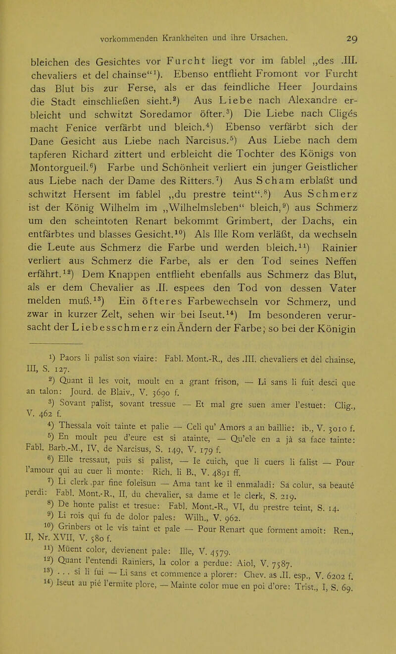 bleichen des Gesichtes vor Furcht liegt vor im fablel „des .III. chevaUers et del chainse^). Ebenso entflieht Fromont vor Furcht das Blut bis zur Ferse, als er das feindliche Heer Jourdains die Stadt einschließen sieht.2) Aus Liebe nach Alexandre er- bleicht und schwitzt Soredamor öfter. ^) Die Liebe nach Clige^s macht Fenice verfärbt und bleich.^) Ebenso verfärbt sich der Dane Gesicht aus Liebe nach Narcisus.^) Aus Liebe nach dem tapferen Richard zittert und erbleicht die Tochter des Königs von Montorgueil.^) Farbe und Schönheit verliert ein junger Geistlicher aus Liebe nach der Dame des Ritters.'') Aus Scham erblaßt und schwitzt Hersent im fablel „du prestre teint.^) Aus Schmerz ist der König Wilhelm im „Wilhelmsleben bleich,^) aus Schmerz um den scheintoten Renart bekommt Grimbert, der Dachs, ein entfärbtes und blasses Gesicht.^) Als Ille Rom verläßt, da wechseln die Leute aus Schmerz die Farbe und werden bleich. Rainier verliert aus Schmerz die Farbe, als er den Tod seines Neffen erfahrt. Dem Knappen entflieht ebenfalls aus Schmerz das Blut, als er dem Chevalier as .II. espees den Tod von dessen Vater melden muß.^^) Ein öfteres Farbewechseln vor Schmerz, und zwar in kurzer Zelt, sehen wir bei Iseut.^*) Im besonderen verur- sacht der Liebesschmerz ein Ändern der Farbe; so bei der Königin 1) Paors Ii palist soii viaire: Fabl. Mont.-R., des .III. Chevaliers et del chainse, III, S. 127. 2) Quant 11 les voit, moult en a grant frison, — Li sans Ii fuit desci que an talon: Jourd. de Blaiv., V. 3690 f. 3) Sovant palist, sovant tressue — Et mal gre suen amer l'estuet: Clig V. 462 f. 4) Thessala voit tainte et palie — Cell qu' Amors a an baillie: ib., V. 3010 f. 5) En moult peu d'eure est si atainte, — Qu'ele en a jä sa face tainte: Fabl. Barb.-M., IV, de Narcisus, S. 149, V. 179 f. 6) Elle tressaut, puis si palist, — le cuich, que Ii cuers Ii falist — Pour l'amour qui au euer Ii monte: Rieh. Ii B., V. 4891 f[. Li Clerk .par fine foleisun — Ama tant ke il enmaladi: Sa colur, sa beaut^ perdi: Fabl. Mont.-R., II, du chevalier, sa dame et le clerk, S. 219. 8) De honte palist et tresue: Fabl. Mont.-R., VI, du prestre teint, S. 14. 9) Li rois qui fu de dolor pales: Wilh., V. 962. 10) Grinbers ot le vis taint et pale — Pour Renart que forment amoit: Ren II, Nr. XVII, V. 580 f. 11) Müent color, devienent pale: Ille, V. 4579. 12) Quant l'entendi Rainiers, la color a perdue: Aiol, V. 7587. 13) . . . si Ii fui — Li Sans et commence a plorer: Chev. as .II. esp., V. 6202 f. 14) Iseut au pie Termite plore, — Mainte color mue en poi d'ore: Trist., I, S. 69!