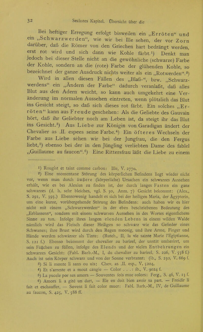 Bei heftiger Erregung erfolgt bisweilen ein „Erröten und ein „Schwarz wer den, wie wir bei lUe sehen, der vor Zorn darüber, daß die Römer von den Griechen hart bedrängt werden, erst rot wird und sich dann wie Kohle färbt, i) Denkt man jedoch bei dieser Stelle nicht an die gewöhnliche (schwarze) Farbe der Kohle, sondern an die (rote) Farbe der glühenden Kohle, so bezeichnet der ganze Ausdruck nichts weiter als ein „Rotwerden. 2) Wird in allen diesen Fällen des „Blaß-, bzw. „Schwarz- werdens ein „Ändern der Farbe dadurch veranlaßt, daß alles Blut aus den Adern weicht, so kann auch umgekehrt eine Ver- änderung im normalen Aussehen eintreten, wenn plötzlich das Blut ins Gesicht steigt, so daß sich dieses rot färbt. Ein solches „Er- röten kann aus Freude geschehen: Als die Geliebte des Gauvain hört, daß ihr Geliebter noch am Leben ist, da steigt ihr das Blut ins Gesicht.^) Aus Liebe zur Königin von Garadigan ändert der Chevalier as .II. espees seine Farbe.^) Ein öfteres Wechseln der Farbe aus Liebe sehen wir bei der Jungfrau, die den Fergus liebt, ö) ebenso bei der in den Jüngling verliebten Dame des fablel „Guillaume au faucon.^) Eine Rittersfrau läßt die Liebe zu einem 1) Rougist et taint comme carbon: Ille, V. 2770. 2) Eine momentane Störung des körperlichen Befindens liegt wieder nicht vor, wenn man durch äußere (körperliche) Ursachen ein schwarzes Aussehen erhält, wie es bei Alexius zu finden ist, der durch langes Fasten ein ganz schwarzes (d. h. sehr bleiches, vgl. S. 30, Anm. 7) Gesicht bekommt: (Alex., S. 291, V. 393.) Ebensowenig handelt es sich bei der heiligen Maria, der Ägypterin, um eine kurze, vorübergehende Störung des Befindens: auch haben wir es hier nicht mit einem „Schwarzwerden in der eben beschriebenen Bedeutung des „Erblassens, sondern mit einem schwarzen Aussehen in des Wortes eigentlichem Sinne zu tun. Infolge ihres langen elenden Lebens in einem wilden Walde nämlich wird das Fleisch dieser Heiligen so schwarz wie das Gefieder eines Schwanes; ihre Brust wird durch den Regen moosig, und ihre Arme, Finger und Hände werden schwärzer als Tinte: (Ruteb., II, la vie sainte Marie l'Egiptianne, S. 121 f.) Ebenso bekommt der Chevalier au barizel, der unstät umherirrt, um sein Fäßchen zu füllen, infolge des Elends und der vielen Entbehrungen ein schwarzes Gesicht: (Fabl. Barb.-M., I, du Chevalier au barizel, S. 226, V. 558 f.) Auch ist sein Körper schwarz und von der Sonne verbrannt: (ib., S. 230, V. 669 f. 3) Si Ii monte Ii sans ou uis: Chev. as .II. esp., V. 5204. 4) Et s'arreste et a mout cangie — Color . . .: ib., V. 9024 f. 5) La pucele por ses amors — Souventes fois mue colors: Ferg., S. 46, V. 13 f. 6) Amors Ii a giti un darf, — Ele en doit bien avoir sa part. — Froidir Ii fait et eschauffer, — Sovent Ii fait color muer: Fabl. Barb.-M., IV, de Guillaume au faucon, S. 425, V. 588 ff.