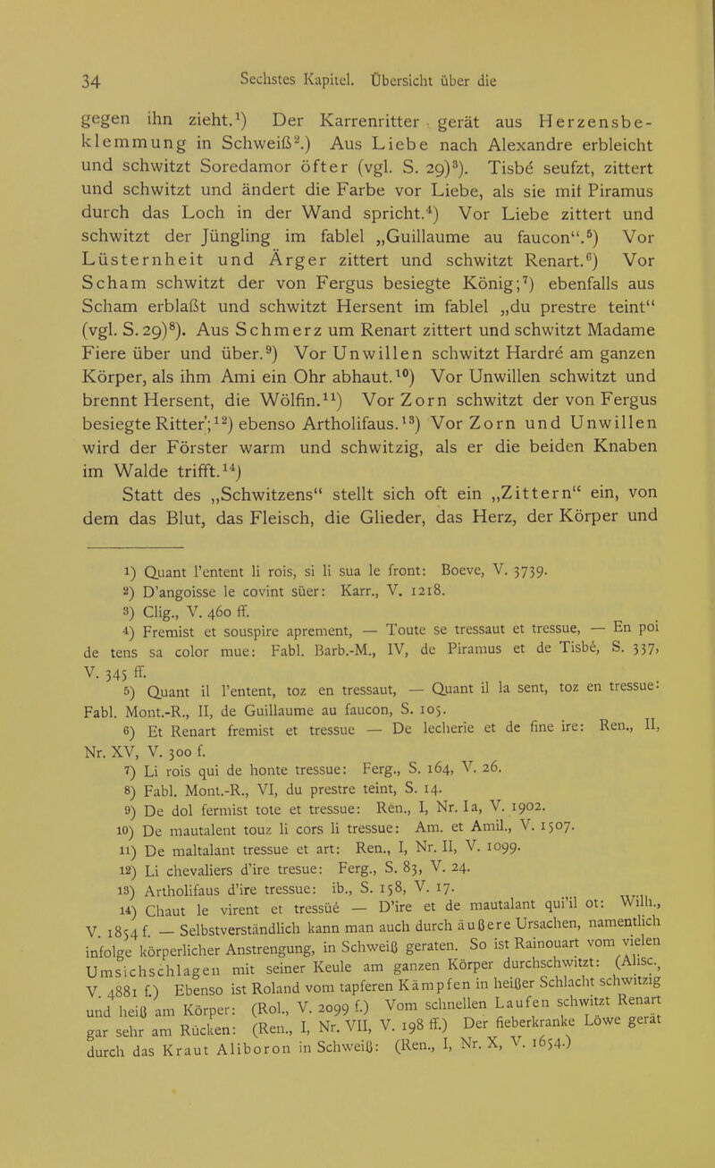 gegen ihn zieht.^) Der Karrenritter gerät aus Herzensbe- klemmung in Schweißt.) Aus Liebe nach Alexandre erbleicht und schwitzt Soredamor öfter (vgl. S. 29) 8). Tisbd seufzt, zittert und schwitzt und ändert die Farbe vor Liebe, als sie mit Piramus durch das Loch in der Wand spricht.'^) Vor Liebe zittert und schwitzt der Jüngling im fablel „Guillaume au faucon.^) Vor Lüsternheit und Ärger zittert und schwitzt Renart.'') Vor Scham schwitzt der von Fergus besiegte König;'') ebenfalls aus Scham erblaßt und schwitzt Hersent im fablel „du prestre teint (vgl. S. 29)^). Aus Schmerz um Renart zittert und schwitzt Madame Fiere über und über.^) Vor Unwillen schwitzt Hardre am ganzen Körper, als ihm Ami ein Ohr abhaut. Vor Unwillen schwitzt und brennt Hersent, die Wölfin.^^) Vor Zorn schwitzt der von Fergus besiegte Ritter';^2) ebenso Artholifaus.^^) Vor Zorn und Unwillen wird der Förster warm und schwitzig, als er die beiden Knaben im Walde trifft. 1*) Statt des „Schwitzens stellt sich oft ein „Zittern ein, von dem das Blut, das Fleisch, die Glieder, das Herz, der Körper und 1) Quant l'entent H rois, si Ii sua le front: Boeve, V. 3739. 2) D'angoisse le covint süer: Karr., V. 1218. 3) CHg., V. 460 ff. 4) Freraist et souspire aprement, — Toute se tressaut et tressue, — En poi de tens sa color mue: Fabl. Barb.-M., IV, de Piramus et de Tisbt^, S. 337, V. 345 ff. 5) Quant il l'entent, toz en tressaut, — Quant il la sent, toz en tressue- Fabl. Mont.-R., II, de Guillaume au faucon, S. 105. 6) Et Renart fremist et tressue — De leclierie et de fine ire: Ren., II, Nr. XV, V. 300 f. 7) Li rois qui de honte tressue: Ferg., S. 164, V. 26. 8) Fabl, Mont.-R., VI, du prestre teint, S. 14. 9) De dol fermist tote et tressue: Ren., I, Nr. la, V. 1902. 10) De mautalent touz Ii cors Ii tressue: Am. et Amil., V. 1507. 11) De maltalant tressue et art: Ren., I, Nr. II, V. 1099. 12) Li Chevaliers d'ire tresue: Ferg., S. 83, V. 24. 13) Arthohfaus d'ire tressue: ib., S. 158, V. 17. u) Chaut le virent et tressüd - D'ire et de mautalant qui'il ot: Wilh., V i8s4f - Selbstverständlich kann man auch durch äußere Ursachen, namentlich infolge körperlicher Anstrengung, in Schweiß geraten. So ist Rainouart vom vielen Umsichschlagen mh seiner Keule am ganzen Körper durchschwitzt: (Ahse., V 4881 f) Ebenso ist Roland vom tapferen Kämpfen in heißer Schlacht schwitzig und heiß am Körper: (Rol., V. 2099 f.) Vom schnellen Laufen schwitzt Renart gar sehr am RüclL: (Ren., I, Nr. VII, V. 198 ff-) Der fieberkranke Lowe gerat durch das Kraut Alibor on in Schweiß: (Ren., I, Nr. X, V. 1654.)