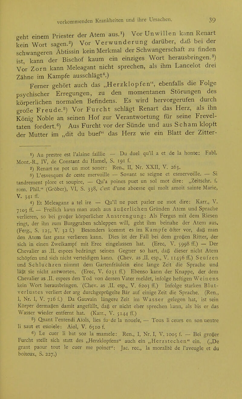 geht einem Priester der Atem aus.^) Vor Unwillen kann Renart kein Wort sagen.2) Vor Verwunderung darüber, daß bei der schwangeren Äbtissin kein Merkmal der Schwangerschaft zu finden ist kann der Bischof kaum ein einziges Wort herausbringen. 3) Vor Zorn kann Meleagant nicht sprechen, als ihm Lancelot drei Zähne im Kampfe ausschlägt''.) Ferner gehört auch das „Herzklopfen, ebenfalls die Folge psychischer Erregungen, zu den momentanen Störungen des körperlichen normalen Befindens. Es wird hervorgerufen durch große Freu de. 5) Vor Furcht schlägt Renart das Herz, als ihn König Noble an seinen Hof zur Verantwortung für seine Frevel- taten fordert.^) Aus Furcht vor der Sünde und aus Scham klopft der Mutter im „dit du buef das Herz wie ein Blatt der Zitter- 1) Au prestre est l'alaine faillie — Du duel qu'il a et de la honte: Fabl. Mont.-R., IV, de Constant du Haniel, S. 191 f. 2) Renart ne pot un mot soner: Ren., II, Nr. XXII, V. 263. 3) L'esvesques de ceste mervoille — Sovant se seigne et esmervoille. — Si tandrement plore et soupire, — Q.u'a poines puet un sol mot dire: „Zeitschr. f, rom. Phil. (Gröber), VI, S. 338, c'est d'une abeesse qui molt amoit sainte Marie, V. 341 ff. 4) Et Meleaganz a tel ire — du'il ne puet parier ne mot dire: Karr., V. 7103 ff. — Freilich kann man auch aus äußerlichen Gründen Atem und Sprache verlieren, so bei großer körperlicher Anstrengung: Als Fergus mit dem Riesen ringt, der ihn zum Burggraben schleppen will, geht ihm beinahe der Atem aus. (Ferg., S. 125, V. 32 f.) Besonders kommt es im Kampfe öfter vor, daß man den Atem fast ganz verlieren kann. Dies ist der Fall bei dem großen Ritter, der sich in einen Zweikampf mit Erec eingelassen hat. (Erec, V. 5998 ff.) — Der Chevalier as .II. espees bedrängt seinen Gegner so hart, daß dieser nicht Atem schöpfen und sich nicht verteidigen kann. (Chev. as .II. esp., V. 11456 ff.) Seufzen und Schluchzen nimmt dem Gartenfräulein eine lange Zeit die Sprache und läßt sie nicht antworten. (Erec, V. 6231 ff.) Ebenso kann der Knappe, der dem Chevalier as .II. espees den Tod von dessen Vater meldet, infolge heftigen Weinens kein Wort herausbringen. (Chev. as .II. esp., V. 6203 ff.) Infolge starken Blut- verlustes verliert der arg durchgeprügelte Bär auf einige Zeit die Sprache. (Ren., I, Nr. I, V. 716 f.) Da Gauvain längere Zeit im Wasser gelegen hat, ist sein Körper dermaßen damit angefüllt, daß er nicht eher sprechen kann, als bis er das Wasser wieder entfernt hat. (Karr., V. $144 ff.) 5) Qnant l'entendi Aiols, lies fu de la nouele, — Tous Ii ceurs en son uentre Ii saut et esioiele: Aiol, V. 6510 f 6) Le euer Ii bat soz la mamele: Ren., I, Nr. I, V. 1005 f. — Bei großer Furcht steht sich statt des „Herzklopfens auch ein „Herzstechen ein. („De grant paour tout le euer me poinct: Jac. rec, la moralit^ de l'aveugle et du boiteux, S. 227.)