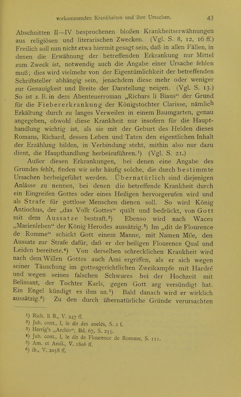 Abschnitten II—IV besprochenen bloßen Krankheitserwähnungen aus religiösen und literarischen Zwecken. (Vgl. S. 8, 12, 16 ff.) Freilich soll nun nicht etwa hiermit gesagt sein, daß in allen Fällen, in denen die Erwähnung der betreffenden Erkrankung nur Mittel zum Zweck ist, notwendig auch die Angabe einer Ursache fehlen muß; dies wird vielmehr von der Eigentümlichkeit der betreffenden Schriftsteller abhängig sein, jenachdem diese mehr oder weniger zur Genauigkeit und Breite der Darstellung neigen. (Vgl. S. 13.) So ist z. B. in dem Abenteuerroman „Richars Ii Biaus der Grund für die Fiebererkrankung der Königstochter Clarisse, nämlich Erkältung durch zu langes Verweilen in einem Baumgarten, genau angegeben, obwohl diese Krankheit nur insofern für die Haupt- handlung wichtig ist, als sie mit der Geburt des Helden dieses Romans, Richard, dessen Leben und Taten den eigentlichen Inhalt der Erzählung bilden, in Verbindung steht, mithin also nur dazu dient, die Haupthandlung herbeizuführen.^) (Vgl. S. 21.) Außer diesen Erkrankungen, bei denen eine Angabe des Grundes fehlt, finden wir sehr häufig solche, die durch bestimmte Ursachen herbeigeführt werden. Übernatürlich sind diejenigen Anlässe zu nennen, bei denen die betreffende Krankheit durch ein Eingreifen Gottes oder eines Heiligen hervorgerufen wird und als Strafe für gottlose Menschen dienen soll. So wird König Antiochus, der „das Volk Gottes quält und bedrückt, von Gott mit dem Aussatze bestraft.2) Ebenso wird nach Waces „Marienleben der König Herodes aussätzig.3) Im „dit de Flourence de Romme schickt Gott einem Manne, mit Namen Mile, den Aussatz zur Strafe dafür, daß er der heiligen Flourence Qual und Leiden bereitete.'^) Von derselben schrecklichen Krankheit wird nach dem Willen Gottes auch Ami ergriffen, als er sich wegen seiner Täuschung im gottesgerichtlichen Zweikampfe mit Hardre und wegen seines falschen Schwures bei der Hochzeit mit Belissant, der Tochter Karls, gegen Gott arg versündigt hat. Ein Engel kündigt es ihm an.^) Bald danach wird er wirklich aussätzig. 6) Zu den durch übernatürliche Gründe verursachten 1) Rieh. Ii B., V. 247 ff. 2) Jub. cont., I, le dit des anelfe, S. 2 f. 3) Herrig's „Archiv«, Bd. 67, S. 235. *) Jub. com., I, le dit de Flourence de Romme, S. iii. Am. et Amil., V. 1806 ff. 6) ib., V, 2058 ff.