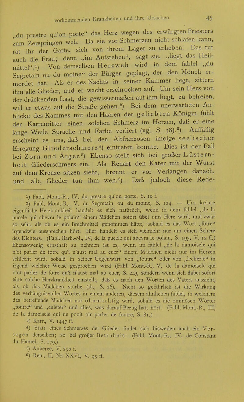 du prestre qu'on porte das Herz wegen des erwürgten Priesters zum Zerspringen weh. Da sie vor Schmerzen nicht schlafen kann, rät ihr der Gatte, sich von ihrem Lager zu erheben. Das tut auch die Frau; denn „im Aufstehen, sagt sie, „liegt das Heil- mittel.^) Von demselben Herz weh wird in dem fablel „du Segretain ou du moine der Bürger geplagt, der den Mönch er- mordet hat. Als er des Nachts in seiner Kammer liegt, zittern ihm alle Glieder, und er wacht erschrocken auf. Um sein Herz von der drückenden Last, die gewissermaßen auf ihm liegt, zu befreien, will er etwas auf die Straße gehen. 2) Bei dem unerwarteten An- blicke des Kammes mit den Haaren der geliebten Königin fühlt der Karrenritter einen solchen Schmerz im Herzen, daß er eine lange Weile Sprache und Farbe verliert (vgl. S. 38).^) Auffällig erscheint es uns, daß bei den Altfranzosen infolge seelischer Erregung Gliederschmerz^) eintreten konnte. Dies ist der Fall bei Zorn und Ärger.^) Ebenso stellt sich bei großer Lüstern- heit Gliederschmerz ein. Als Renart den Kater mit der Wurst auf dem Kreuze sitzen sieht, brennt er vor Verlangen danach, und alle Glieder tun ihm weh.^) Daß jedoch diese Rede- 1) Fabl. MoQt.-R., IV, du prestre qu'on porte, S. 10 f. 2) Fabl. Mont.-R., V, du Segretain ou du moine, S. 124. — Um keine eigentliche Herzkrankheit handelt es sich natürlich, wenn in dem fablel „de la pucele qui abevra le polain einem Mädchen sofort übel ums Herz wird, und zwar so sehr, als ob es ein Brechmittel genommen hätte, sobald es das Wort „fotre irgendwie aussprechen hört. Hier handelt es sich vielmehr nur um einen Scherz des Dichters. (Fabl. Barb.-M., IV, de la pucele qui abevra le polain, S. 197, V. 12 ff.) Ebensowenig ernsthaft zu nehmen ist es, wenn im fablel „de la damoisele qui n'ot parier de fotre qu'i n'aust mal au euer einem Mädchen nicht nur im Herzen schlecht wird, sobald in seiner Gegenwart von „foutre oder von „lecherie in irgend welcher Weise gesprochen wird (Fabl. Mont.-R., V, de la damoisele qui n'ot parier de fotre qu'i n'aust mal au euer, S. 24), sondern wenn sich dabei sofort eine solche Herzkrankheit einstellt, daß es nach den Worten des Vaters aussieht, als ob das Mädchen stürbe (ib., S. 26). Nicht so gefährlich ist die Wirkung des verhängnisvollen Wortes in einem anderen, diesem ähnlichen fablel, in welchem das betreffende Mädchen nur ohnmächtig wird, sobald es die ominösen Wörter „foutre und „culeter und alles, was darauf Bezug hat, hört. (Fabl. Mont.-R., III, de la damoisele qui ne pooit oir parier de foutre, S. 81.) 3) Karr., V. 1447 ff. 4) Statt eines Schmerzes der Glieder findet sich bisweilen auch ein Ver- sagen derselben; so bei großer Betrübnis: (Fabl. Mont.-R., IV, de Constant du Hamel, S. 179.) ■'') Auberee, V. 250 f. 6) Ren., II, Nr. XXVI, V. 95 ff.