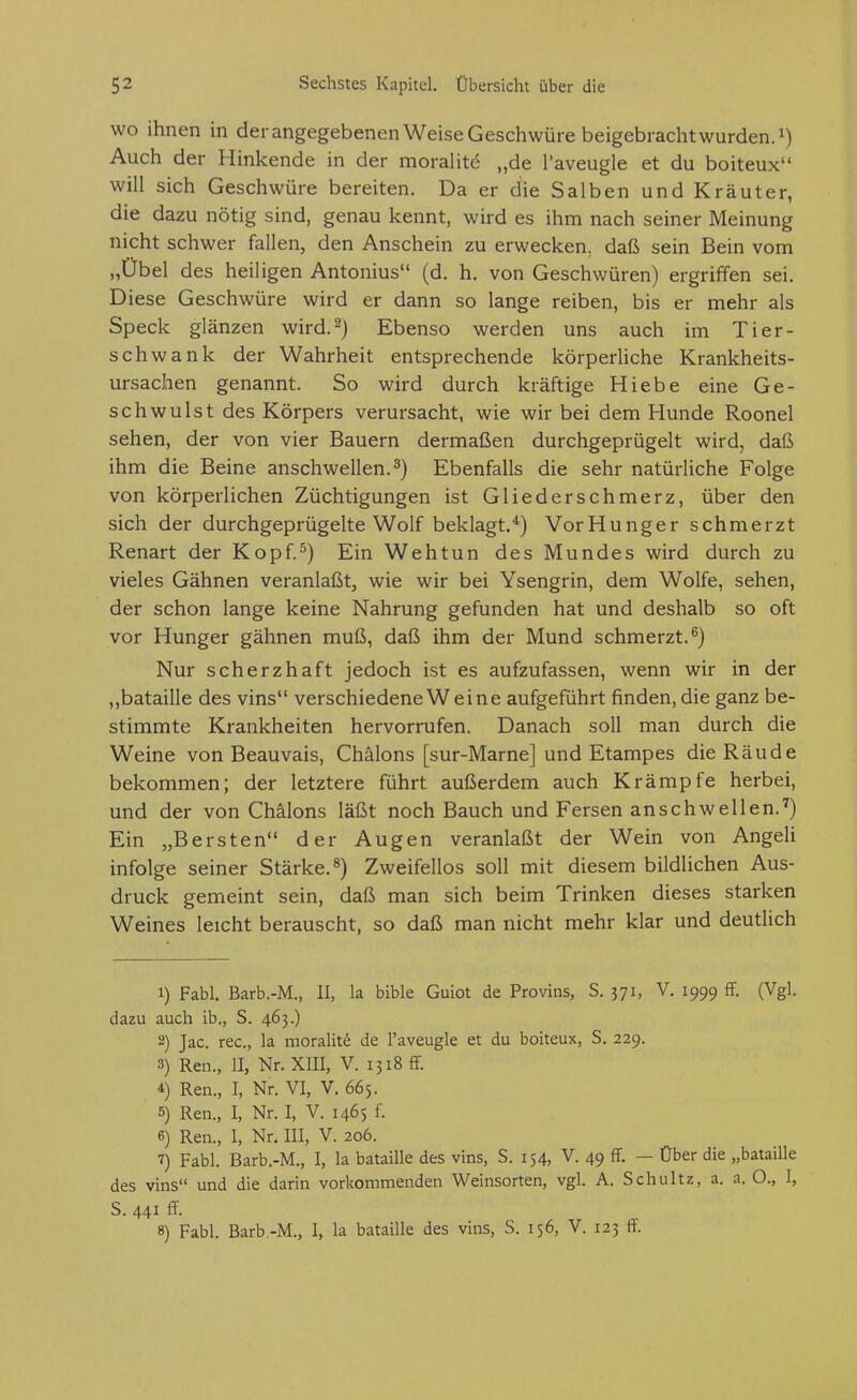 wo ihnen in der angegebenen Weise Geschwüre beigebracht wurden, Auch der Hinkende in der moraUte „de l'aveugle et du boiteux will sich Geschwüre bereiten. Da er die Salben und Kräuter, die dazu nötig sind, genau kennt, wird es ihm nach seiner Meinung nicht schwer fallen, den Anschein zu erwecken, daß sein Bein vom „Übel des heiligen Antonius (d. h. von Geschwüren) ergriffen sei. Diese Geschwüre wird er dann so lange reiben, bis er mehr als Speck glänzen wird.^) Ebenso werden uns auch im Tier- schwank der Wahrheit entsprechende körperUche Krankheits- ursachen genannt. So wird durch kräftige Hiebe eine Ge- schwulst des Körpers verursacht, wie wir bei dem Hunde Roonel sehen, der von vier Bauern dermaßen durchgeprügelt wird, daß ihm die Beine anschwellen.^) Ebenfalls die sehr natürliche Folge von körperlichen Züchtigungen ist Gliederschmerz, über den sich der durchgeprügelte Wolf beklagt.*) Vor Hunger schmerzt Renart der Kopf.^) Ein Wehtun des Mundes wird durch zu vieles Gähnen veranlaßt, wie wir bei Ysengrin, dem Wolfe, sehen, der schon lange keine Nahrung gefunden hat und deshalb so oft vor Hunger gähnen muß, daß ihm der Mund schmerzt.^) Nur scherzhaft jedoch ist es aufzufassen, wenn wir in der „bataille des vins verschiedene Weine aufgeführt finden, die ganz be- stimmte Krankheiten hervorrufen. Danach soll man durch die Weine von Beauvais, Chälons [sur-Marne] und Etampes die Räude bekommen; der letztere führt außerdem auch Krämpfe herbei, und der von Chälons läßt noch Bauch und Fersen anschwellen.'') Ein „Bersten der Augen veranlaßt der Wein von AngeU infolge seiner Stärke.^) Zweifellos soll mit diesem bildlichen Aus- druck gemeint sein, daß man sich beim Trinken dieses starken Weines leicht berauscht, so daß man nicht mehr klar und deutlich 1) Fabl. Barb.-M., II, la bible Guiot de Provins, S. 371, V. 1999 ff. (Vgl. dazu auch ib., S. 463.) 2) Jac. rec, la moraliti^ de l'aveugle et du boiteux, S. 229. 3) Ren., II, Nr. XIII, V. 1318 ff. 4 Ren., I, Nr. VI, V. 665. 5) Ren., I, Nr. I, V. 1465 f. 6) Ren., I, Nr. III, V. 206. 7) Fabl. Barb.-M., I, la bataille des vins, S. 154, V. 49 ff. — Über die „bataille des vins und die darin vorkommenden Weinsorten, vgl. A. Schultz, a. a. O., I, S. 441 ff. 8) Fabl. Barb -M., I, la bataille des vins, S. 156, V. 123 ff.